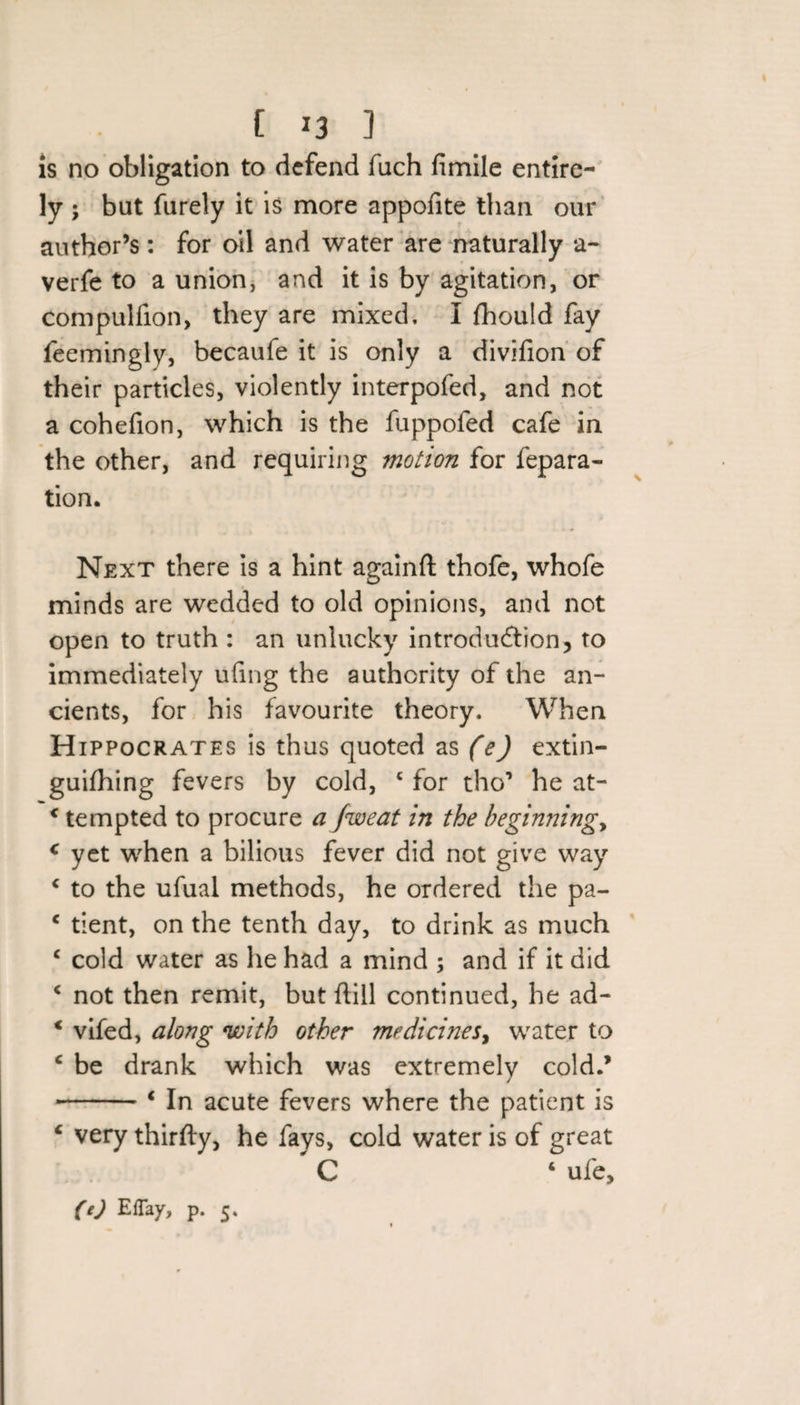 is no obligation to defend fuch fimile entire- ly ; but furely it is more appolite than our author’s: for oil and water are naturally a- verfe to a union, and it is by agitation, or compulfion, they are mixed, I fhould fay feemingly, becaufe it is only a divifion of their particles, violently interpofed, and not a cohefion, which is the fuppofed cafe in the other, and requiring motion for fepara- tion. Next there is a hint againft thofe, whofe minds are wedded to old opinions, and not open to truth : an unlucky introduction, to immediately ufing the authority of the an¬ cients, for his favourite theory. When Hippocrates is thus quoted as (e) extin- guifhing fevers by cold, c for tho1 he at- c tempted to procure a Jweat in the beginnings c yet when a bilious fever did not give way c to the ufual methods, he ordered the pa- c tient, on the tenth day, to drink as much € cold water as he had a mind ; and if it did c not then remit, but dill continued, he ad- * vifed, along with other medicines, water to c be drank which was extremelv cold.’ / -4 In acute fevers where the patient is c very thirfty, he fays, cold water is of great C ‘ ufe.