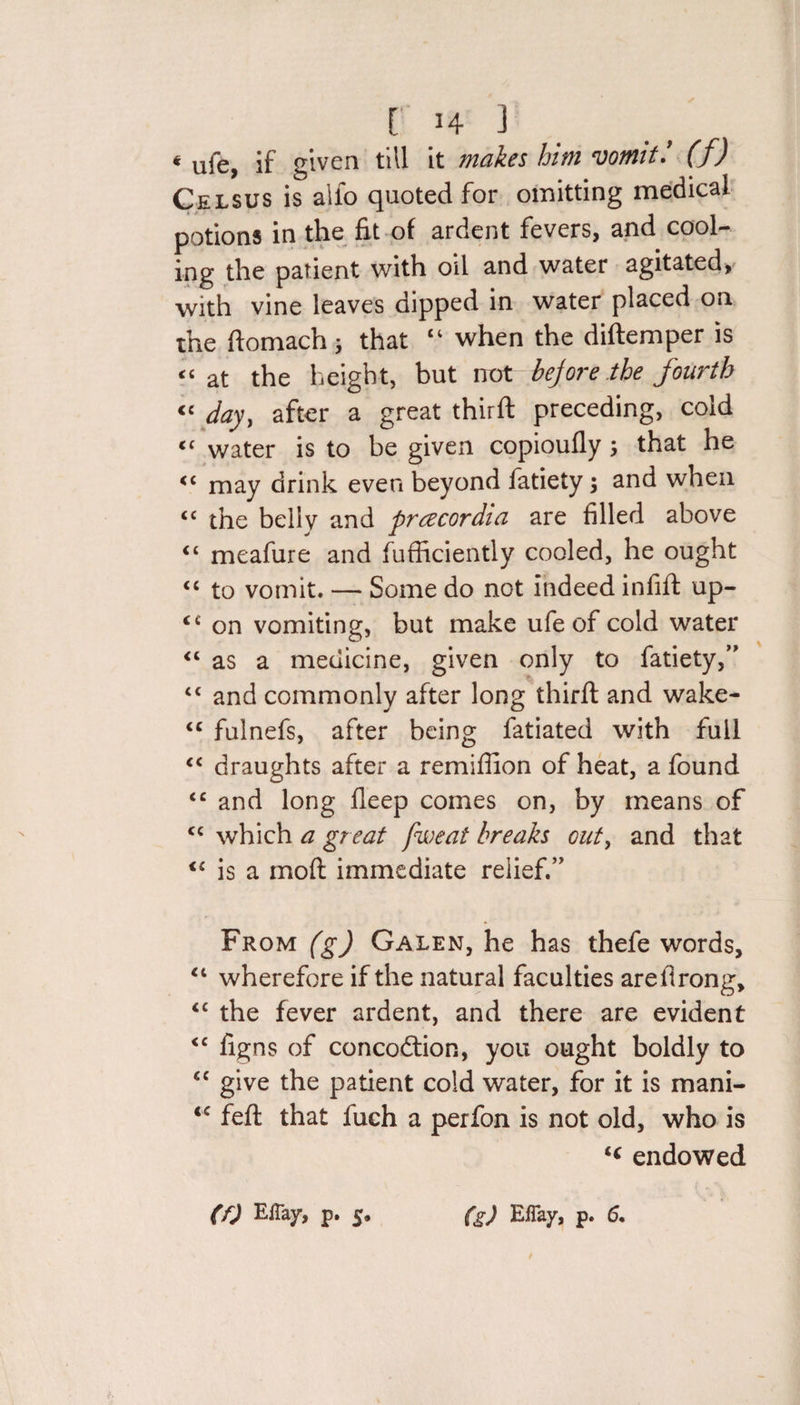 4 ufe, if given till it makes him vomit: (f) Celsus is alio quoted for omitting medical potions in the fit of ardent fevers, and cool¬ ing the patient with oil and water agitated, with vine leaves dipped in water placed on the domach; that “ when the diftemper is « at the height, but not - before the fourth « day, after a great third: preceding, cold water is to be given copioufly ; that he may drink even beyond fatiety; and when &lt;c the belly and prczcordia are filled above “ meafure and fufficiently cooled, he ought “ to vomit. — Some do not indeed infid: up- &lt;£ on vomiting, but make ufe of cold water “ as a medicine, given only to fatiety,M “ and commonly after long third: and wake- &lt;c fulnefs, after being fatiated with full “ draughts after a remifiion of heat, a found &lt;c and long deep comes on, by means of cc which a great pweat breaks out, and that &lt;f is a mod: immediate relief.” From (g) Galen, he has thefe words, “ wherefore if the natural faculties aredrong, &lt;c the fever ardent, and there are evident &lt;c figns of concodion, you ought boldly to &lt;c give the patient cold water, for it is mani- &lt;c fed: that fuch a perfon is not old, who is endowed
