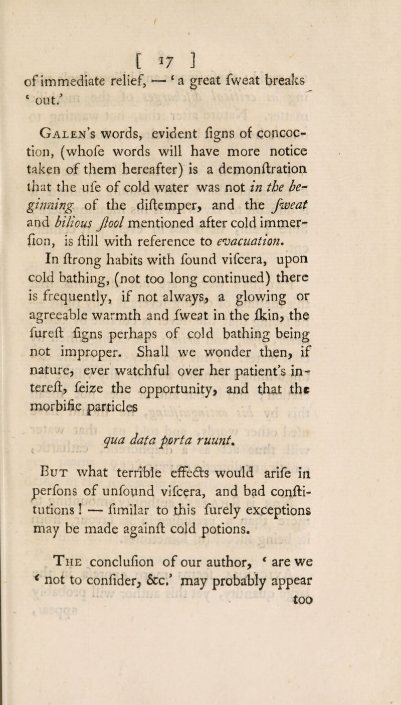 ( [ *7 ] of immediate relief, — £a great fweat breaks ‘ out/ I * Galen’s words, evident figns of concoc¬ tion, (whofe words will have more notice taken of them hereafter) is a demonftration that the ufe of cold water was not in the be¬ ginning of the diftemper, and the fweat and bilious fool mentioned after cold immer- fion, is dill with reference to evacuation. In ftrong habits with found vifcera, upon cold bathing, (not too long continued) there is frequently, if not always, a glowing or agreeable warmth and fweat in the fkin, the fureft figns perhaps of cold bathing being not improper. Shall we wonder then, if nature, ever watchful over her patient’s in- tereff, feize the opportunity, and that the morbific particles qua data porta ruunt. \ .' ) &gt; But what terrible effedts would arife in perfons of unfound vifcera, and bad confti- tutions! — fimilar to this furely exceptions may be made againft cold potions. The conclufion of our author, € are we &lt; not to confider, &amp;c/ may probably appear too