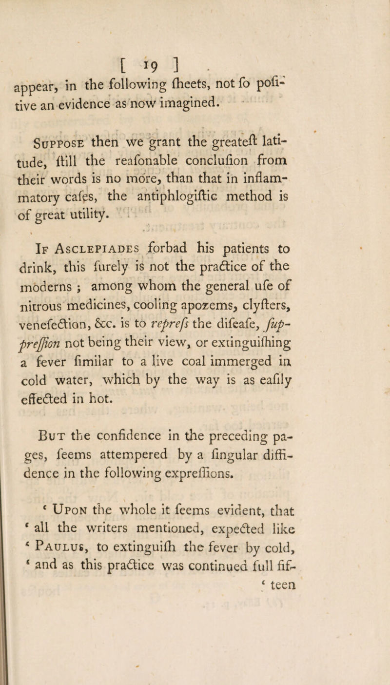 [ *9 ] appear, in the following fheets, not fo poll- tive an evidence as now imagined. Suppose then we grant the greateft lati¬ tude, itill the reafonable conclufion from their words is no more, than that in inflam- matory cafes, the antiphlogiftic method is of great utility. »^ • ■, % If Asclepiades forbad his patients to drink, this furely is not the practice of the moderns ; among whom the general ufe of nitrous medicines, cooling apozems, clyfters, venefedtion, &amp;c. is to reprefs the difeafe, fup- preffion not being their view, or extinguifhing a fever fimilar to a live coal immerged ia cold water, which by the way is as eaflly effected in hot. But the confidence in the preceding pa¬ ges, feems attempered by a Angular diffi¬ dence in the following expreffions. \ c Upon the whole it feems evident, that c all the writers mentioned, expected like 4 Paulus, to extinguifh the fever by cold, ‘ and as this practice was continued full fif- 1 teen