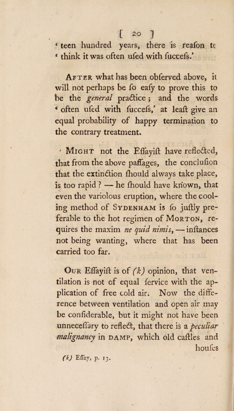 € teen hundred years, there is reafon tc 1 think it was often ufed with fuccefs/ After what has been obferved above, it will not perhaps be fo eafy to prove this to be the general praCtice; and the words c often ufed with fuccefs/ at lead: give an equal probability of happy termination to the contrary treatment, ' Might not the Eflayift have reflected, that from the above paffages, the conclufion that the extinction fhould always take place, is too rapid ? — he fhould have known, that even the variolous eruption, where the cool¬ ing method of Sydenham is fo juftly pre¬ ferable to the hot regimen of Morton, re¬ quires the maxim ne quid nimis&gt; — inftances not being wanting, where that has been carried too far. Our Eflayift is of (k) opinion, that ven¬ tilation is not of equal fervice with the ap¬ plication of free cold air; Now the diffe¬ rence between ventilation and open air may be confiderable, but it might not have been unneceftary to refleCt, that there is a peculiar malignancy in damp, which old caftles and houfes