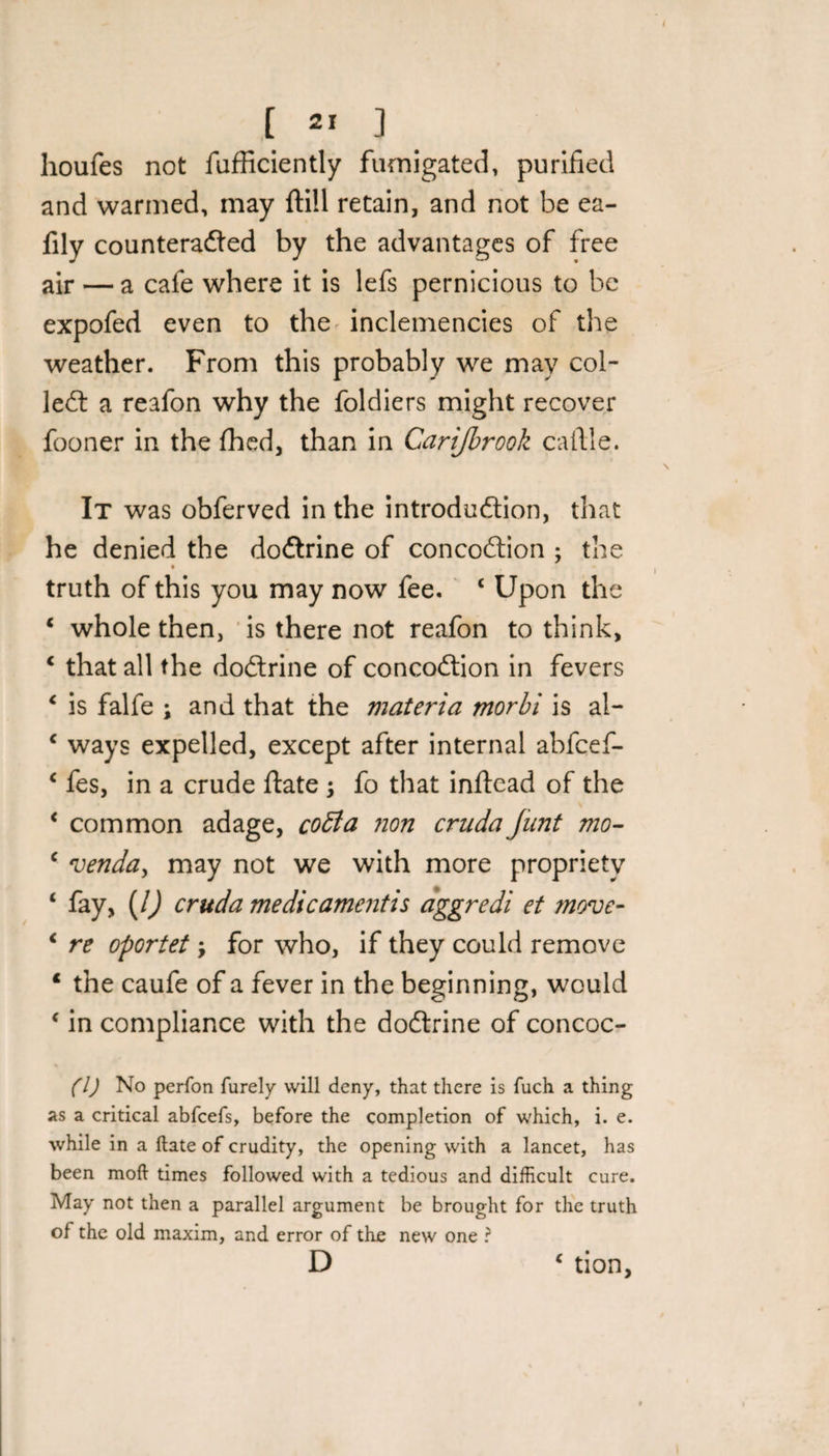 houfes not fufficiently fumigated, purified and warmed, may ftill retain, and not be ea- fily counteracted by the advantages of free air — a cafe where it is lefs pernicious to be expofed even to the inclemencies of the weather. From this probably we may col- left a reafon why the foldiers might recover fooner in the fhed, than in Carijbrook cafile. It was obferved in the introduction, that he denied the doftrine of concoftion ; the » t truth of this you may now fee. c Upon the * whole then, is there not reafon to think, 4 that all the doftrine of concoftion in fevers c is falfe ; and that the materia morbi is al- c ways expelled, except after internal abfcef- 4 fes, in a crude ftate ; fo that inftead of the ‘ common adage, cotta non cruda Junt mo- c venda, may not we with more propriety ‘ fay, (l) cruda me die ament is aggredi et move- 4 re oportet \ for who, if they could remove 4 the caufe of a fever in the beginning, would ‘ in compliance with the doftrine of concoc- (l) No perfon furely will deny, that there is fuch a thing as a critical abfeefs, before the completion of which, i. e. while in a ftate of crudity, the opening with a lancet, has been mod times followed with a tedious and difficult cure. May not then a parallel argument be brought for the truth of the old maxim, and error of the new one ? D c tion,
