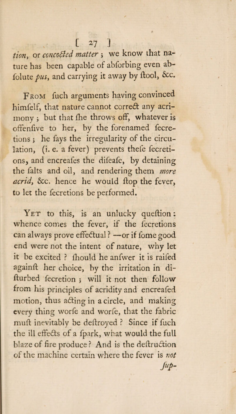tion, or concealed matter ; we know that na¬ ture has been capable of abforbing even ab- folute pus, and carrying it away by ftool, &amp;c. From fuch arguments having convinced himfelf, that nature cannot corredt any acri¬ mony ; but that die throws off, whatever is offenfive to her, by the forenamed fecre- tions ; he fays the irregularity of the circu¬ lation, (i. e, a fever) prevents thefe fecreti- ons, and encreafes the difeafe, by detaining the falts and oil, and rendering them more acrid, &amp;c, hence he would flop the fever, to let the fecretions be performed. Yet to this, is an unlucky queftion: whence comes the fever, if the fecretions can always prove effectual ? —or if fome good end were not the intent of nature, why let it be excited ? fhould he anfwer it is raifed againft her choice, by the irritation in di- fturbed fecretion ; will it not then follow from his principles of acridity and encreafed motion, thus adting in a circle, and making every thing worfe and worfe, that the fabric muft inevitably be deftroyed ? Since if fuch the ill effedts of a fpark, what would the full blaze of fire produce? And is the deftrudtion of the machine certain where the fever is not ftp-