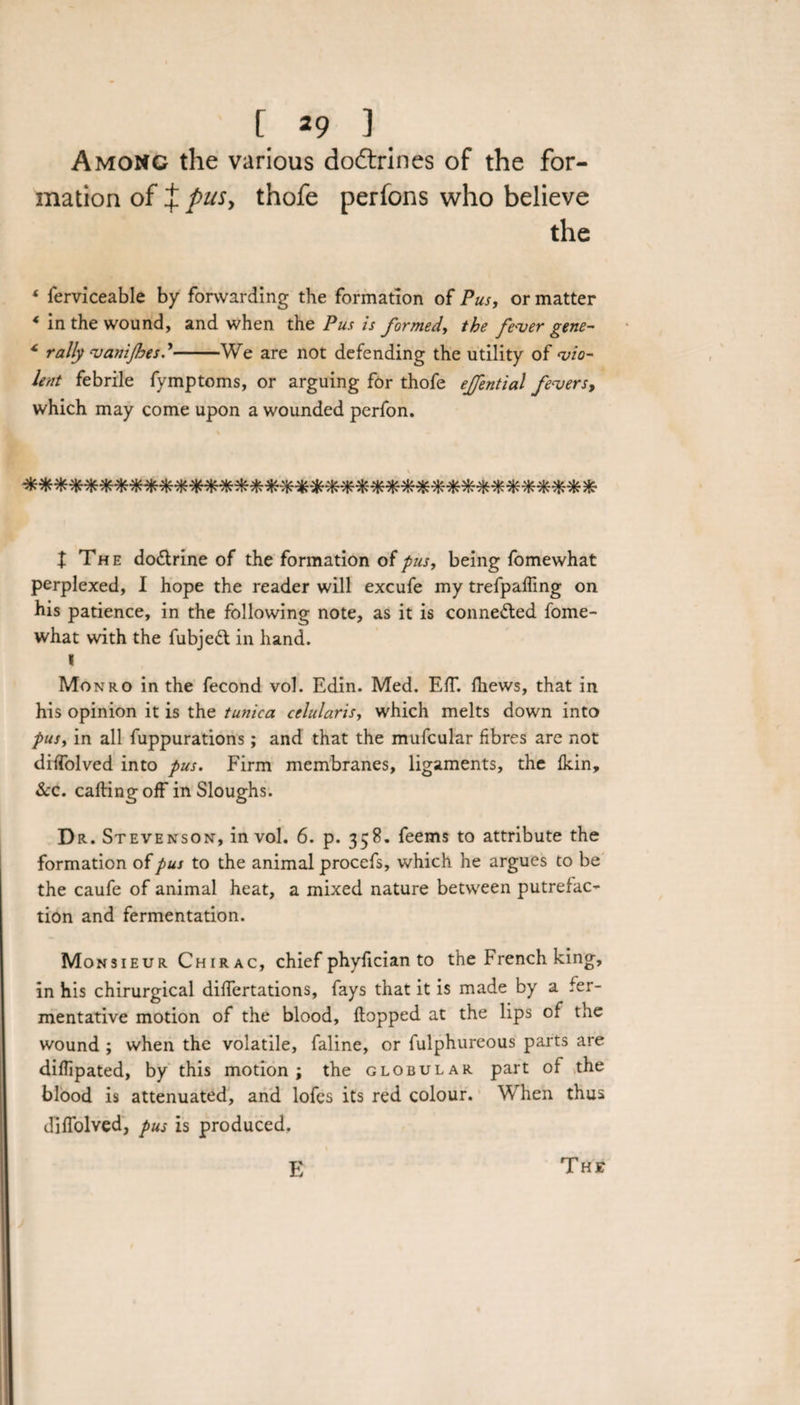 Among the various do&amp;rines of the for¬ mation of J pus, thofe perfons who believe the 4 ferviceable by forwarding the formation of Pus, or matter * in the wound, and when the Pus is formed, the fever gene- * rally vanijhesd-We are not defending the utility of vio¬ lent febrile fymptoms, or arguing for thofe ejfential fevers, which may come upon a wounded perfon. «***«**«*»**»*»*»**««*•**■&amp;«**• t The do&amp;rine of the formation of pus, being fomewhat perplexed, I hope the reader will excufe my trefpaffing on his patience, in the following note, as it is connected fome¬ what with the fubjeft in hand. I Monro in the fecond vol. Edin. Med. Eff. fhews, that in his opinion it is the tunica celularis, which melts down into pusy in all fuppurations; and that the mufcular fibres are not diffolved into pus. Firm membranes, ligaments, the fkin. See. calling off in Sloughs. Dr. Stevenson, in vol. 6. p. 358. feems to attribute the formation of pus to the animal procefs, which he argues to be the caufe of animal heat, a mixed nature between putrefac¬ tion and fermentation. Monsieur Chirac, chief phyfician to the French king, in his chirurgical differtations, fays that it is made by a fer¬ mentative motion of the blood, flopped at the lips of the wound ; when the volatile, faline, or fulphureous parts are diflipated, by this motion; the globular part of the blood is attenuated, and lofes its red colour. When thus diffolved, pus is produced. E The