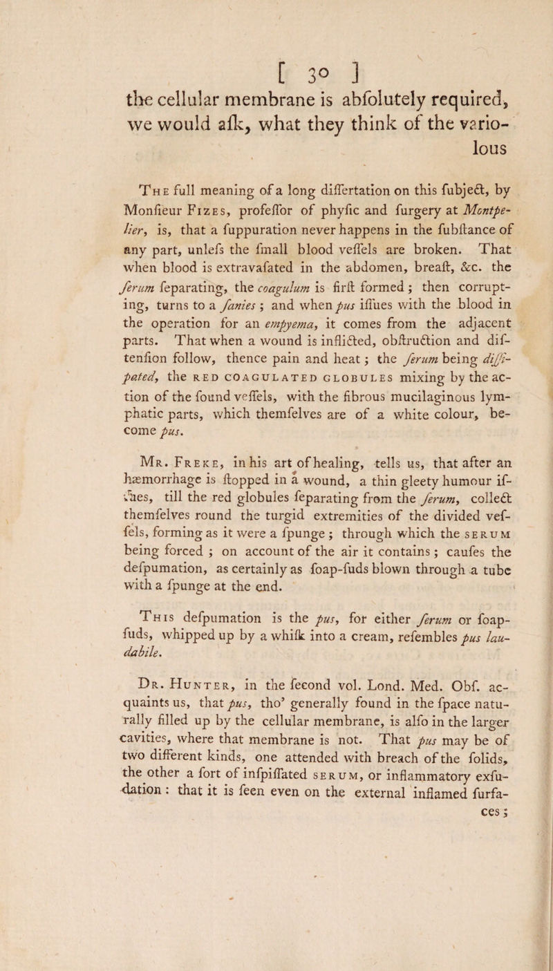 the cellular membrane is abfoiutely required, we would a{ky what they think of the vario¬ lous The full meaning of a long differtation on this fubjedt, by Monfieur Fizes, profeffor of phyfic and furgery at Montpe¬ lier, is, that a fuppuration never happens in the fubftance of any part, unlefs the fmall blood veffels are broken. That when blood is extravafated in the abdomen, breaft, &amp;c. the ferum feparating, the coagulum is fil'd formed ; then corrupt¬ ing, turns to a fames ; and when pus ifiues with the blood in the operation for an empyema, it comes from the adjacent parts. That when a wound is inflidted, obdrudtion and dif- tenfion follow, thence pain and heat; the ferum being difi- patedy the red coagulated globules mixing by the ac¬ tion of the found veffels, with the fibrous mucilaginous lym¬ phatic parts, which themfelves are of a white colour, be¬ come pus. Mr. Freke, in his art of healing, tells us, that after an hasmorrhage is flopped in a wound, a thin gleety humour if- •Jiies, till the red globules feparating from the ferum, collect themfelves round the turgid extremities of the divided vef¬ fels, forming as it were a fpunge ; through which the serum being forced ; on account of the air it contains; caufes the defpumation, as certainly as foap-fuds blown through a tube with a fpunge at the end. This defpumation is the pus, for either ferum or foap- fuds, whipped up by a whifk into a cream, refembles pus lau- dabile. Dr. Hunter, in the fecond vol. Lond. Med. Obf. ac¬ quaints us, that pus, tho’ generally found in the fpace natu¬ rally filled up by the cellular membrane, is alfo in the larger cavities, where that membrane is not. That pus may be of two different kinds, one attended with breach of the folids, the other a fort of infpiffated serum, or inflammatory exfu- dation: that it is feen even on the external inflamed furfa- ces;