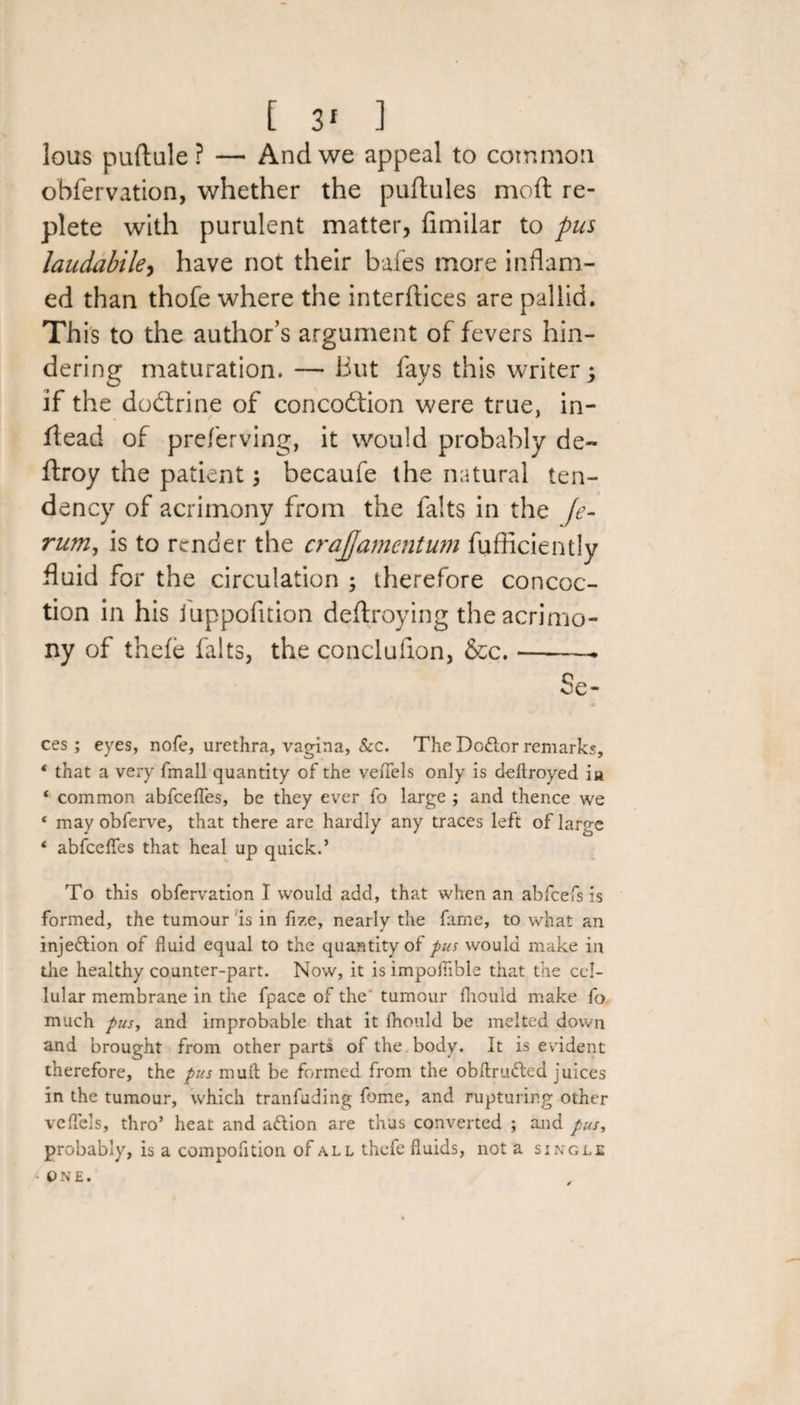 lous puftule? — And we appeal to common obfervation, whether the puftules moft re¬ plete with purulent matter, fimilar to pus laudabile, have not their bales more inflam¬ ed than thofe where the interfaces are pallid. This to the author’s argument of fevers hin¬ dering maturation. — But fays this writer j if the doftrine of concodtion were true, in- flead of preferving, it would probably de- flroy the patient becaufe the natural ten¬ dency of acrimony from the falts in the fe- rum, is to render the crajjamentum fufficiently fluid for the circulation ; therefore concoc¬ tion in his luppofition deftroying the acrimo¬ ny of thefe falts, the conclufion, &amp;c.-— Se- ces; eyes, nofe, urethra, vagina, &amp;c. The Doftor remarks, 4 that a very fmall quantity of the veffels only is deftroyed ia. 4 common abfeeffes, be they ever fo large ; and thence we * may obferve, that there are hardly any traces left of large 4 abfeeffes that heal up quick.’ To this obfervation I would add, that when an abfeefs is formed, the tumour is in fize, nearly the fame, to what an injeftion of fluid equal to the quantity of pus would make in the healthy counter-part. Now, it is impoffible that the cel¬ lular membrane in the fpace of the tumour fhould make fo much pusy and improbable that it fhould be melted down and brought from other parts of the body. It is evident therefore, the pus muit be formed from the obftrudted juices in the tumour, which tranfuding feme, and rupturing other veffels, thro’ heat and aflion are thus converted ; and pus, probably, is a compofition of all thefe fluids, not a single ■> ONE.