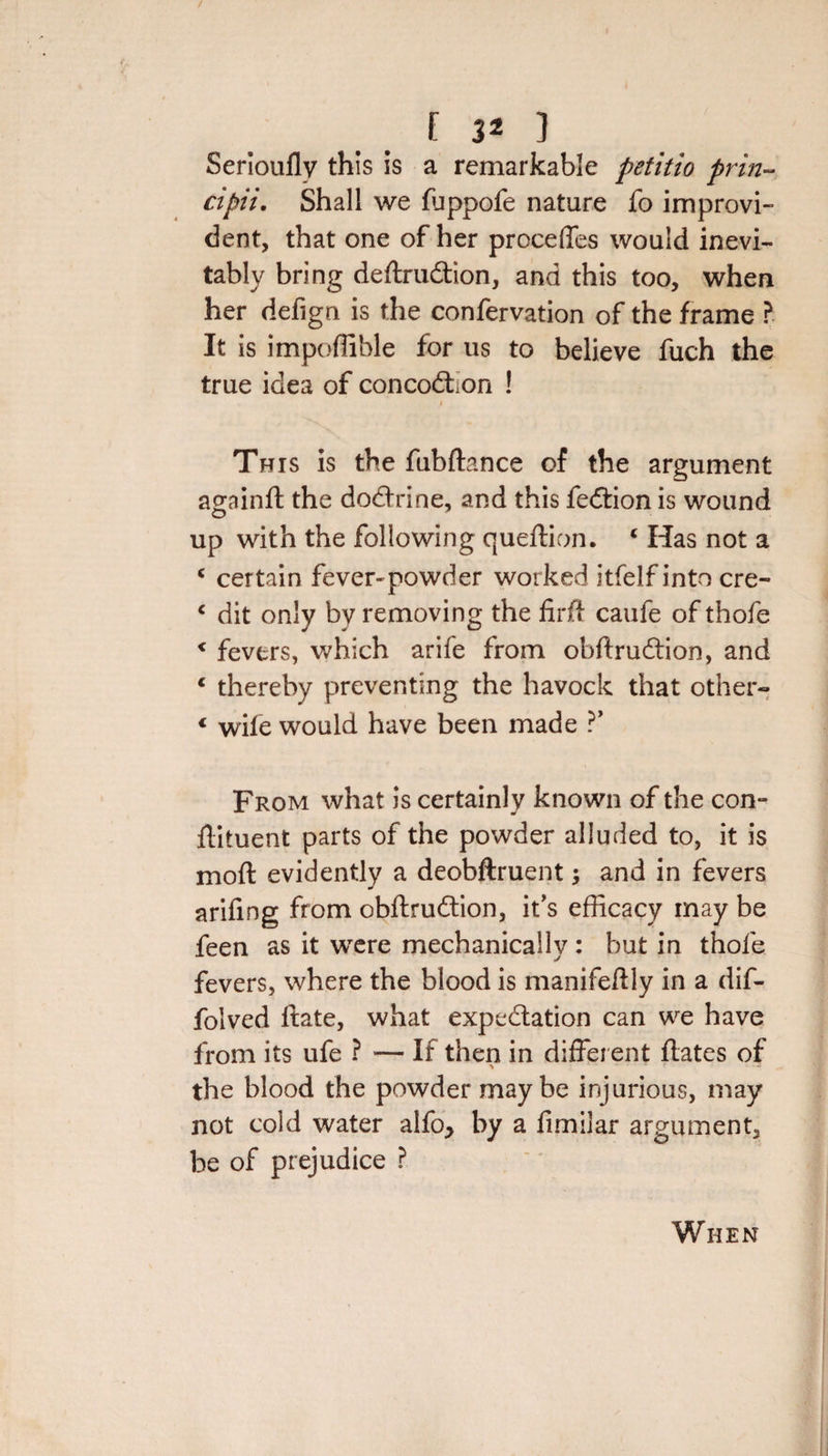 f 3* ] Serioufly this is a remarkable petitio prin- cipii. Shall we fuppofe nature fo improvi¬ dent, that one of her precedes would inevi¬ tably bring deftrudtion, and this too, when her defign is the confervation of the frame ? It is impoffible for us to believe fuch the true idea of concodhon ! This is the fubftance of the argument againft the doctrine, and this fedtion is wound up with the following queftion. ‘ Has not a c certain fever-powder worked itfelf into cre- € dit only by removing the firff caufe of thofe 1 fevers, which arife from ohftrudtion, and c thereby preventing the havock that other- « wile would have been made ?’ From what is certainly known of the com ftituent parts of the powder alluded to, it is moft evidently a deobftruent; and in fevers arifing from obftrudtion, it's efficacy may be feen as it were mechanically : but in thofe fevers, where the blood is manifeflly in a dif- folved ftate, what expectation can we have from its ufe ? -— If then in different flates of the blood the powder maybe injurious, may not cold water alfo, by a fimilar argument, be of prejudice ? When