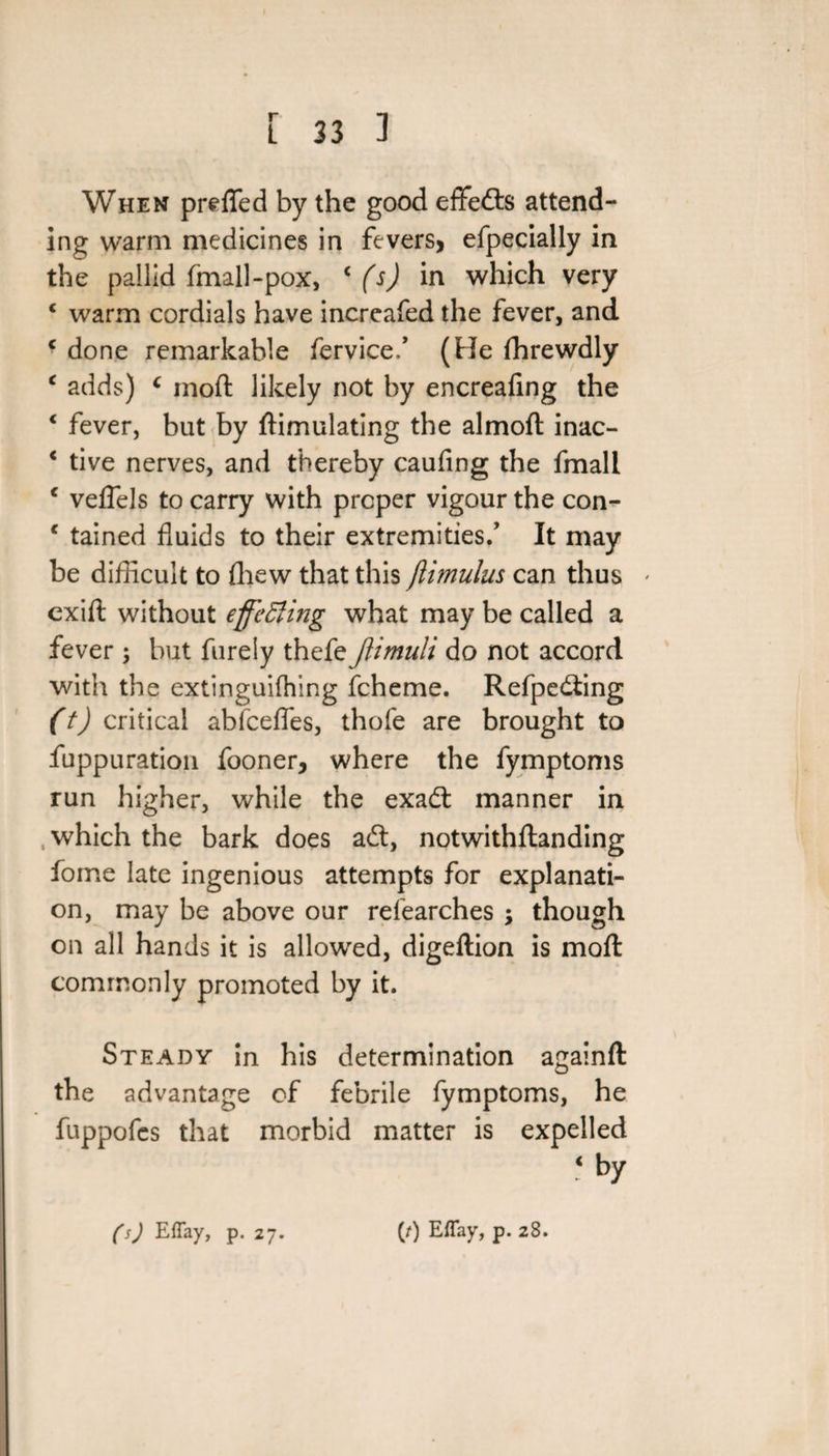 When prefled by the good eflfedts attend¬ ing warm medicines in fevers, efpecially in the pallid (mall-pox, * (s) in which very c warm cordials have increafed the fever, and c done remarkable feryice/ (He fhrewdly c adds) c moft likely not by encreafmg the c fever, but by ftimulating the almoft inac- ‘ tive nerves, and thereby caufing the fmall c veflels to carry with proper vigour the con- * tained fluids to their extremities/ It may be difficult to fhew that this jlimulus can thus * cxift without effecting what may be called a fever ; but furely thefe Jlimuli do not accord with the extinguifhing fcheme. Refpedling (t) critical abfcefles, thofe are brought to fuppuration fooner, where the fymptoms run higher, while the exadt manner in which the bark does adt, notwithftanding fome late ingenious attempts for explanati¬ on, may be above our refearches ; though on all hands it is allowed, digeftion is moll commonly promoted by it. Steady in his determination againft the advantage of febrile fymptoms, he fuppofes that morbid matter is expelled &lt; by