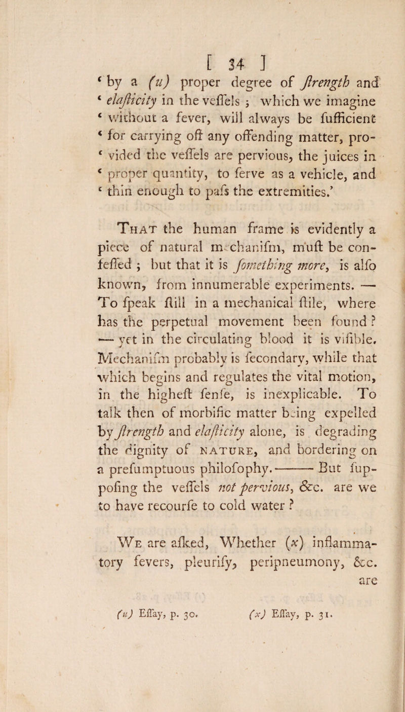 c by a (u) proper degree of Jlrengtb and 4 elajlicity in the veffels ; which we imagine c without a fever, will always be fufficient c for carrying oft any offending matter, pro- c vided the veffels are pervious, the juices in * proper quantity, to ferve as a vehicle, and c thin enough to pafs the extremities/ That the human frame is evidently a piece of natural m chanifm, muff: be con- feffed ; hut that it is fometbing more, is alfo known, from innumerable experiments. — To fpeak fiill in a mechanical flile, where has the perpetual movement been found ? •— yet in the circulating blood it is vifible, Mechanum probably is fecondary, while that which begins and regulates the vital motion, in the highefl fenfe, is inexplicable. To talk then of morbific matter being expelled by Jlrengtb and elajlicity alone, is degrading the dignity of nature, and bordering on a prefumptuous philofophy.-But fup- pofing the veffels not pervious, &amp;c. are we to have recourfe to cold water ? We are afked, Whether (x) inflamma¬ tory fevers, pleurify, peripneumony, &amp;c. are