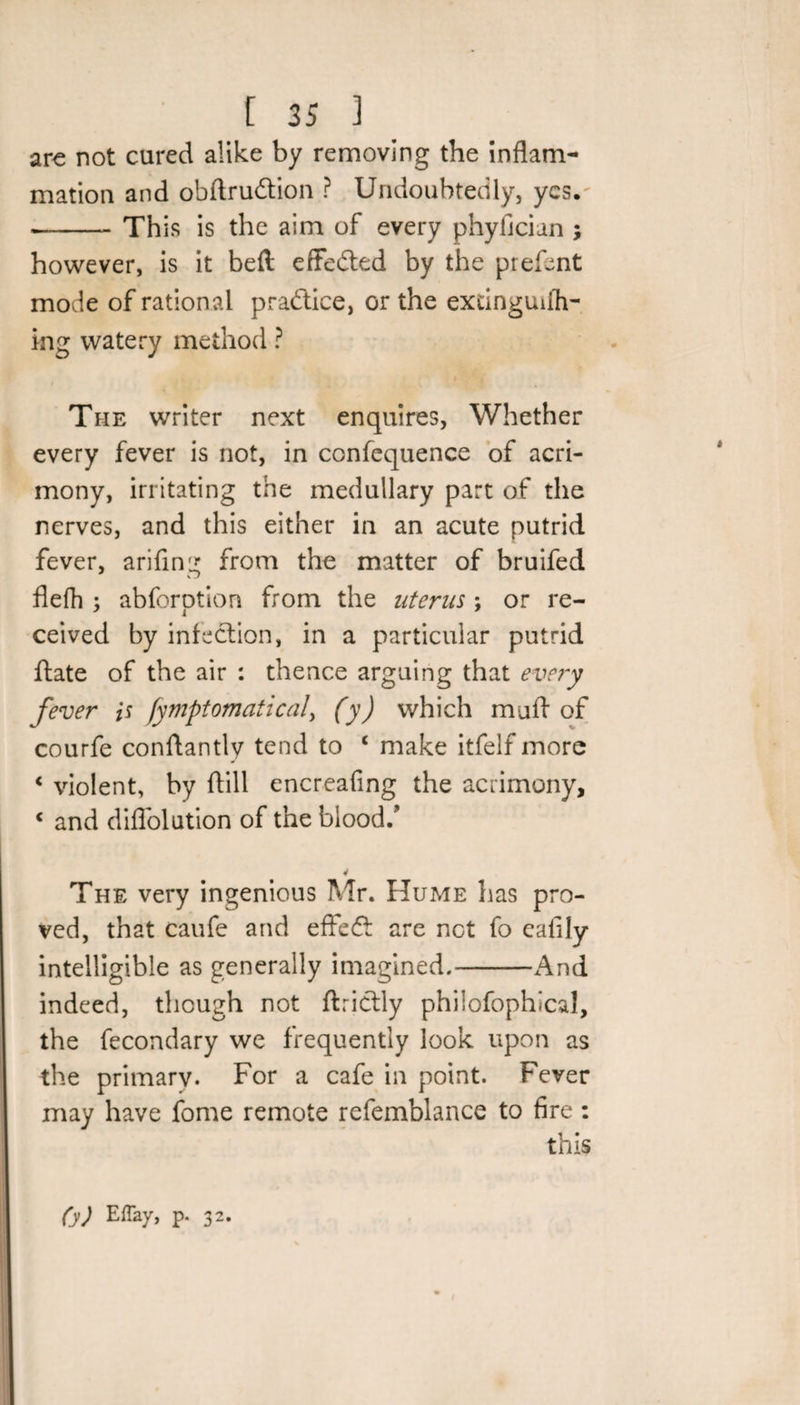 are not cured alike by removing the inflam¬ mation and obftru&amp;ion ? Undoubtedly, yes. --Th is is the aim of every phyficiun ; however, is it befi effected by the prefent mode of rational practice, or the extinguish¬ ing watery method ? The writer next enquires, Whether every fever is not, in confequence of acri¬ mony, irritating the medullary part of the nerves, and this either in an acute putrid fever, arifing from the matter of bruifed flefh ; abferotion from the uterus ; or re¬ ceived by infection, in a particular putrid ftate of the air : thence arguing that every fever is fymptomaticaf (y) which mu A of courfe conAantly tend to ‘ make itfelf more &lt; violent, by Aill encreafing the acrimony, &lt; and diflolution of the blood/ 4 The very ingenious Mr. Hume has pro¬ ved, that caufe and effeft are net fo ealily intelligible as generally imagined.--And indeed, though not ftrictly philofophical, the fecondary we frequently look upon as the primarv. For a cafe in point. Fever may have fome remote refemblance to fire : this (y) p- 32-