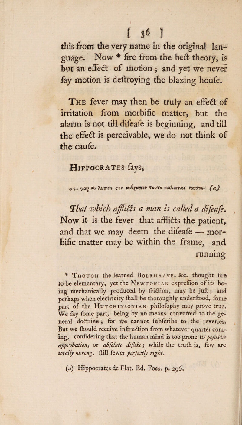 [ S6 ] this from the very name in the original lan¬ guage. Now * fire from the beft theory, is but an effedt of motion $ and yet we never fay motion is deftroying the blazing houfe. The fever may then be truly an effedt of irritation from morbific matter, but the alarm is not till difeafe is beginning, and till the effedt is perceivable, we do not think of the caufe. Hippocrates fays, o rt y«g tonm tov uvfyumv tovto xa?.isTM vovcros. (a) 7hat which affiidis a man is called a difeafe. Now it is the fever that afHidts the patient, and that we may deem the difeafe — mor¬ bific matter may be within the frame, and running * Though the learned Boerhaave, &amp;c. thought fire to be elementary, yet the Newtonian expreftion of its be¬ ing mechanically produced by fri&amp;ion, may be juft ; and perhaps when ele&amp;ricity ftiall be thoroughly underftood, fome part of the Hutchinsonian philofophy may prove true. We fay fome part, being by no means converted to the ge¬ neral dodlrine ; for we cannot fubfcribe to the reveries. But we Ihould receive inftru&amp;ion from whatever quarter com¬ ing, confidering that the human mind is too prone to pofitlve approbation, or abfolute dijlike; while the truth is, few are totally wrong. Hill fewer perfectly right. (a) Hippocrates de Flat. Ed. Foes. p. 296,