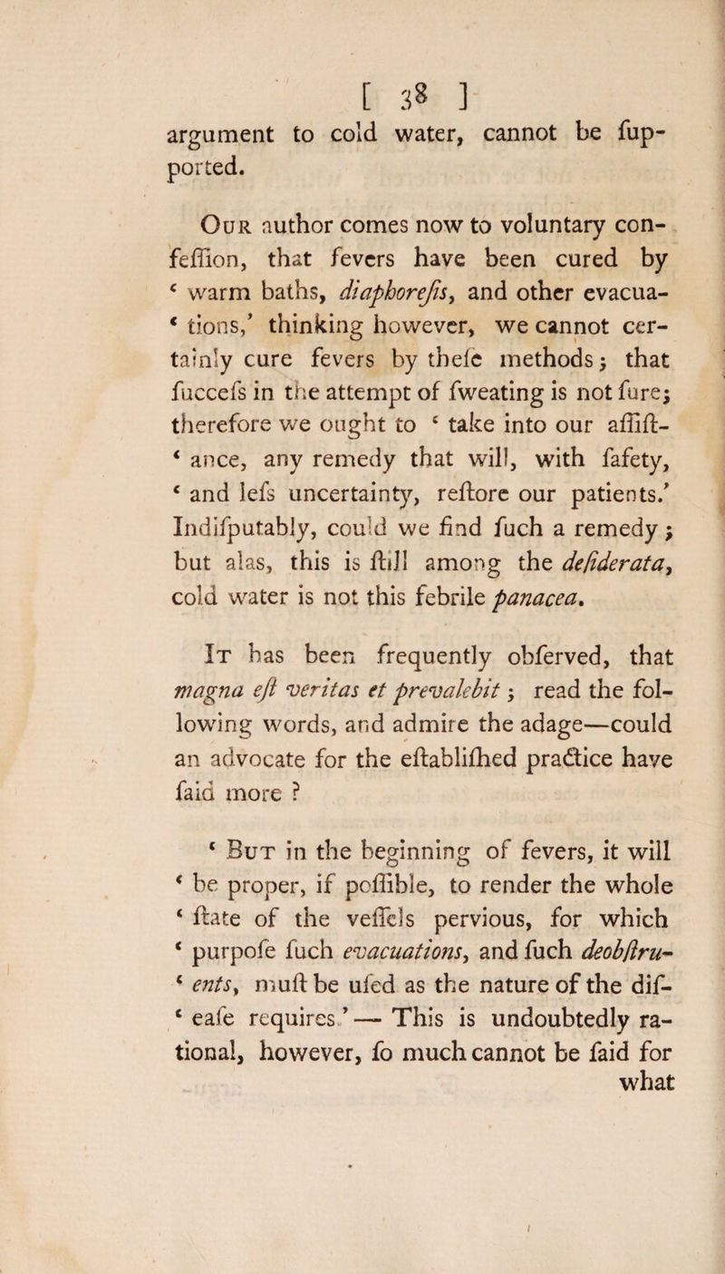 argument to cold water, cannot be fup- ported. Our author comes now to voluntary con- feffion, that fevers have been cured by 4 warm baths, diapborefis, and other evacua- € tions/ thinking however, we cannot cer¬ tainly cure fevers by thefc methods; that fuccefs in the attempt of fweating is not fare; therefore we ought to 4 take into our affift- 4 ance, any remedy that will, with fafety, 4 and lefs uncertainty, reftore our patients/ Indifputably, could we find fuch a remedy; but alas, this is ftdl among the de[iderata&gt; cold water is not this febrile panacea. It has been frequently obferved, that magna efl veritas et prevalebit; read the fol¬ lowing words, and admire the adage—could an advocate for the eftablifhed pra&amp;ice have faid more ? c But in the beginning of fevers, it will &lt; be proper, if pofiible, to render the whole 4 ftate of the vefiels pervious, for which 4 purpofe fuch evacuations, and fuch deob/iru- 4 entSy muftbe uied as the nature of the dif- 4 eafe requires ’ — This is undoubtedly ra¬ tional, hov/ever, fo much cannot be faid for what i