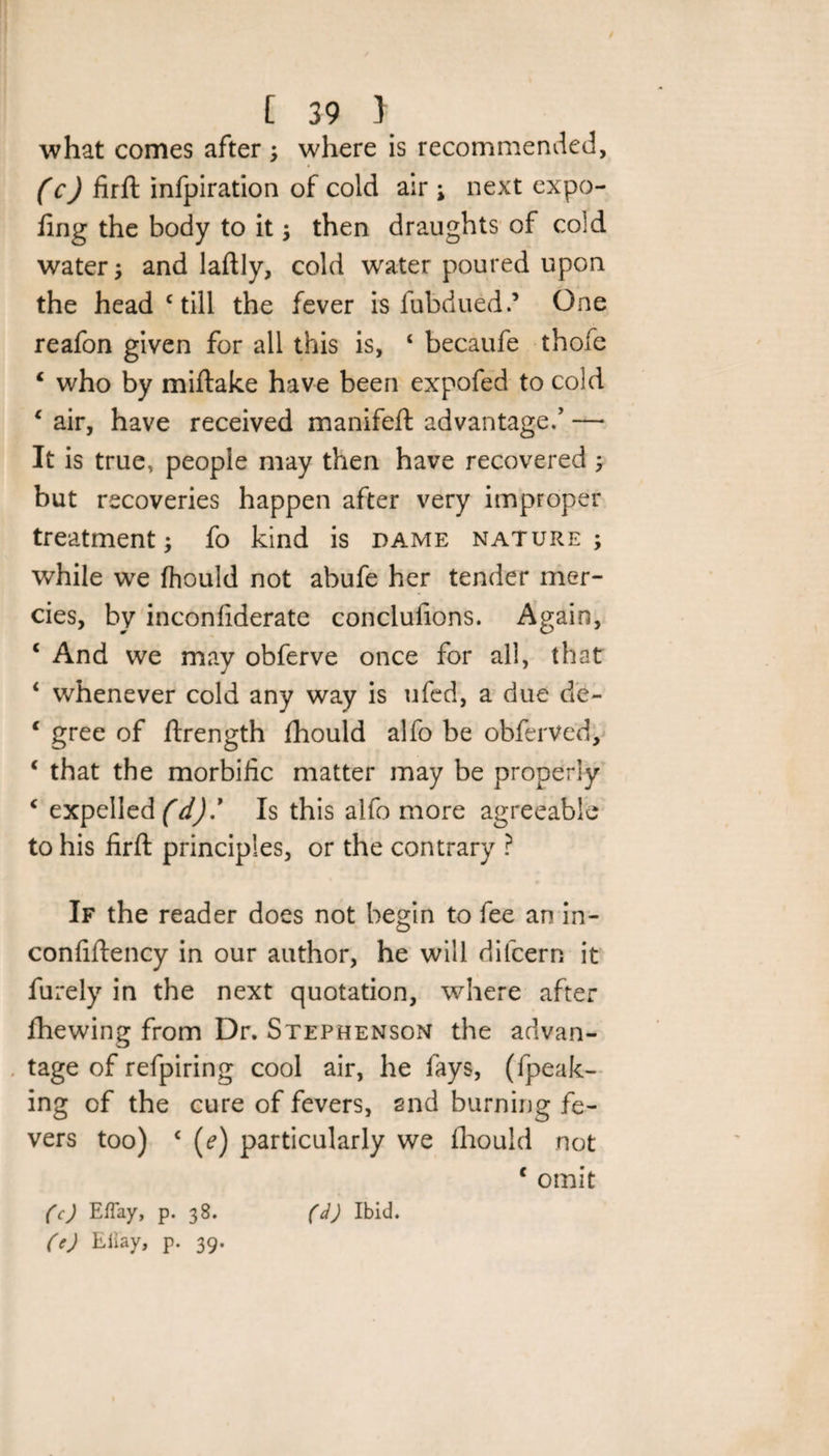 what comes after ; where is recommended, (c) firft infpiration of cold air \ next expo- fing the body to it ; then draughts of cold water; and laftly, cold water poured upon the head c till the fever is fubduedd One reafon given for all this is, 4 becaufe thofe 4 who by miftake have been expofed to cold 4 air, have received manifeft advantage/' — It is true, people may then have recovered ; but recoveries happen after very improper treatment; fo kind is dame nature ; while we fhould not abufe her tender mer¬ cies, by inconfiderate conclulions. Again, 4 And we may obferve once for all, that 4 whenever cold any way is ufed, a due de- 4 gree of ftrength fhould alfo be obferVed, 4 that the morbific matter may be properly 4 expelled (d)' Is this alfo more agreeable to his firft principles, or the contrary ? If the reader does not begin to fee an in- confiftency in our author, he will difcern it furely in the next quotation, where after fhewing from Dr. Stephenson the advan¬ tage of refpiring cool air, he fays, (fpeak- ing of the cure of fevers, and burning fe¬ vers too) 4 (?) particularly we fhould not 4 omit (c) EfTay, p. 38. (d) Ibid. (e) Eiiay, p. 39.