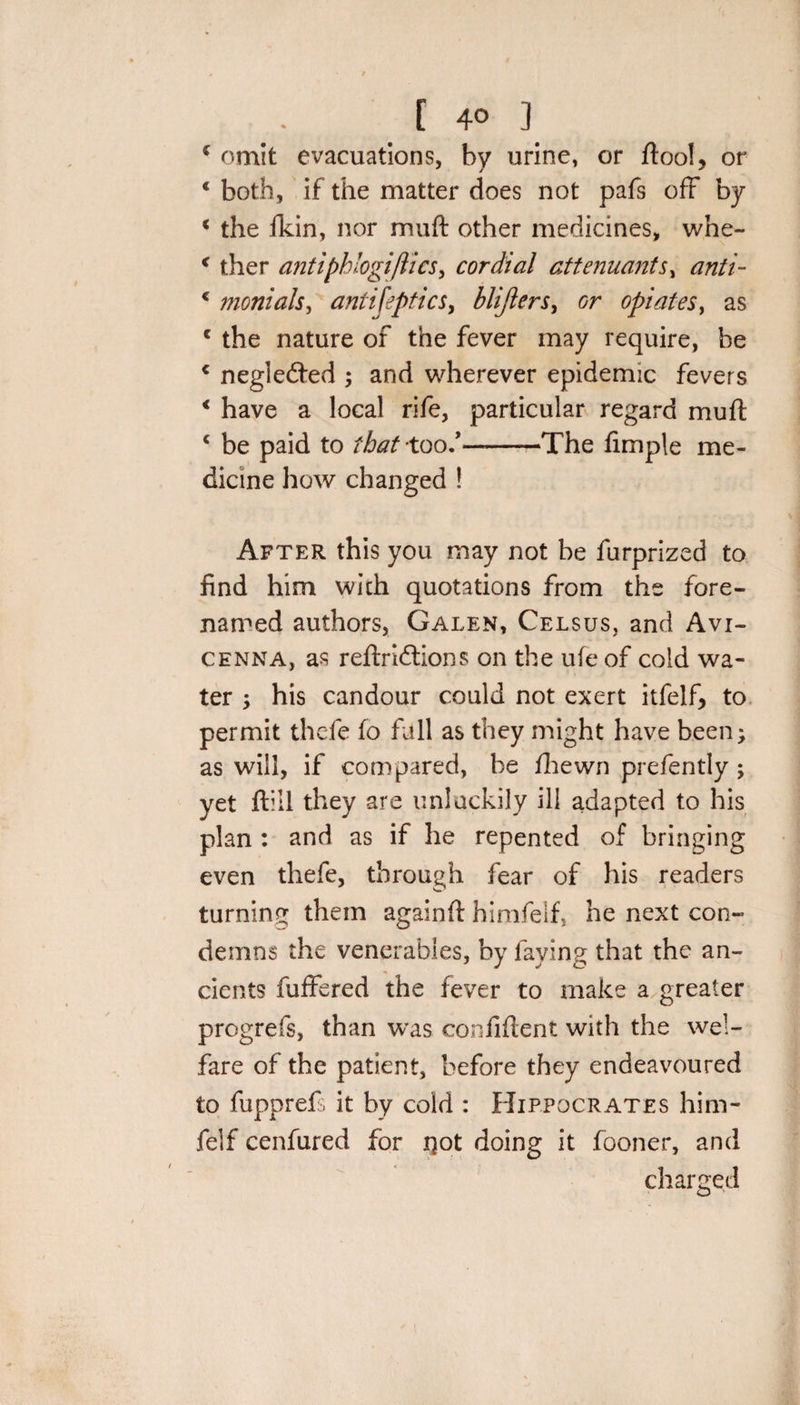 [ 4° ] * omit evacuations, by urine, or ftool, or € both, if the matter does not pafs off by * the fkin, nor muft other medicines, whe- &lt; ther antipblogiflics, cordial attenuants, anti- c monials, antifeptics, blijlers, or opiates, as c the nature of the fever may require, be c negledted ; and wherever epidemic fevers € have a local rife, particular regard muft c be paid to that -too/-The Ample me¬ dicine how changed ! After this you may not be furprized to find him with quotations from the fore- named authors, Galen, Celsus, and Avi¬ cenna, as reftridtions on the ufe of cold wa¬ ter , his candour could not exert itfelf, to permit thcfc fo full as they might have been; as will, if compared, be fhewn prefently ; yet ftiil they are unluckily ill adapted to his plan : and as if he repented of bringing even thefe, through fear of his readers turning them againft himfelf, he next con¬ demns the venerables, by faying that the an¬ cients differed the fever to make a greater progrefs, than was confident with the wel¬ fare of the patient, before they endeavoured to fupprefs it by cold : Hippocrates him¬ felf cenfured for jQot doing it fooner, and charged