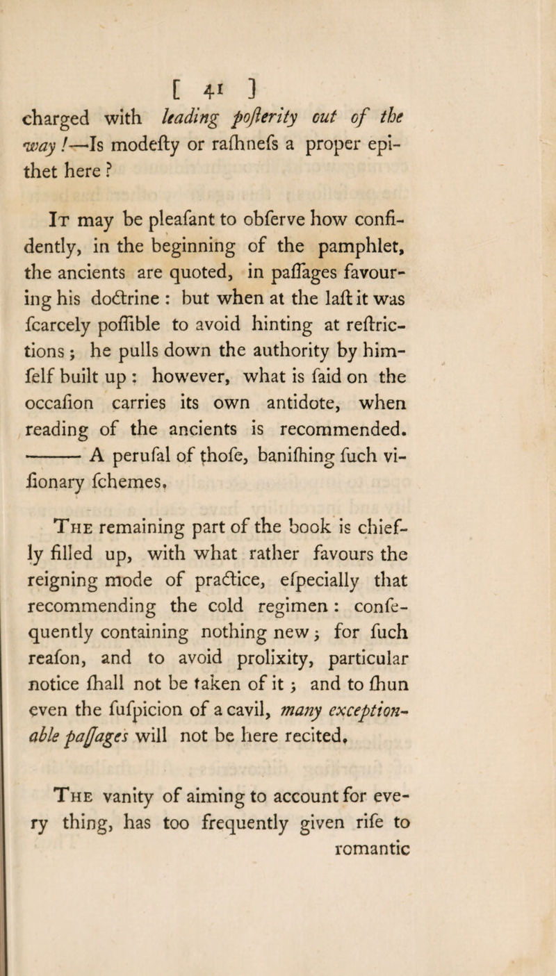 charged with leading poflerity cut of the way!—-Is modefty or rafhnefs a proper epi¬ thet here ? It may be pleafant to obferve how confi¬ dently, in the beginning of the pamphlet, the ancients are quoted, in paflages favour¬ ing his do&rine : but when at the laft it was fcarcely poffible to avoid hinting at reftric- tions; he pulls down the authority by him- felf built up : however, what is faid on the occafion carries its own antidote, when reading of the ancients is recommended. -A perufal of {hofe, banifhing fuch vi- fionary fchernes. i The remaining part of the book is chief¬ ly filled up, with what rather favours the reigning mode of practice, efpecially that recommending the cold regimen: confe- quently containing nothing new ; for fuch reafon, and to avoid prolixity, particular notice fhall not be taken of it and to fhun even the fufpicion of a cavil, many exception¬ able pa (J ages will not be here recited. The vanity of aiming to account for eve¬ ry thing, has too frequently given rife to romantic