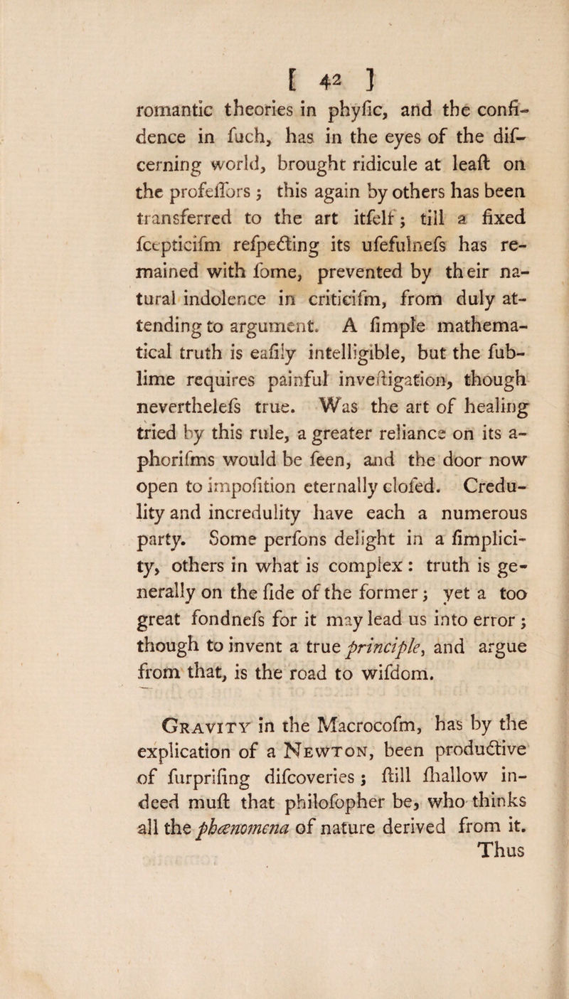romantic theories in phyfic, and the confi¬ dence in fuch, has in the eyes of the dif- cerning world, brought ridicule at lead on the profeiTors; this again by others has been transferred to the art itfelf; till a fixed fcepticifm refpeCting its ufefulnefs has re¬ mained with fome, prevented by their na¬ tural indolence in criticifm, from duly at¬ tending to argument* A fimple mathema¬ tical truth is eafily intelligible, but the fub- lime requires painful inveftigation, though neverthelefs true. Was the art of healing tried by this rule, a greater reliance on its a- phorifms would be feen, and the door now open toimpofition eternally doled. Credu¬ lity and incredulity have each a numerous party. Some perfons delight in a fimplici- ty, others in what is complex: truth is ge¬ nerally on the fide of the former; yet a too great fondnefs for it may lead us into error ; though to invent a true principle, and ai*gue from that, is the road to wifdom. Gravity in the Macrocofm, has by the explication of a Newton, been productive of furprifing difcoveries $ dill fhallow in¬ deed mud that philofopher be, who thinks all the phenomena of nature derived from it. Thus