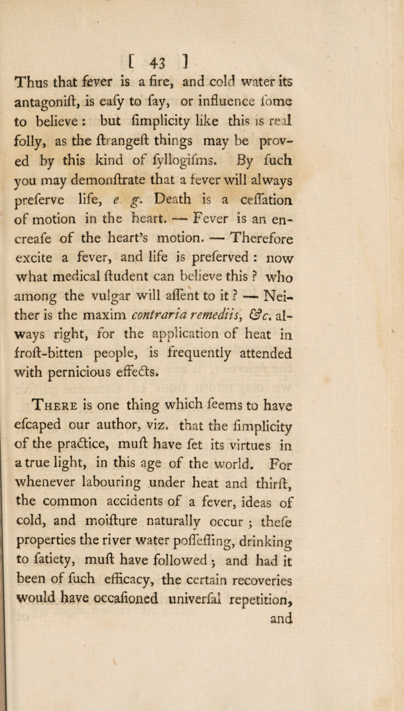 Thus that fever is a fire, and cold water its antagonift, is eafy to fay, or influence fome to believe: but fimplicity like this is real folly, as the ftrangeft things may be prov¬ ed by this kind of fyllogifms. By fuch you may demonftrate that a fever will always preferve life, e g. Death is a ceflation of motion in the heart. — Fever is an en- creafe of the heart’s motion. — Therefore excite a fever, and life is preferved : now what medical ftudent can believe this ? who among the vulgar will aflent to it ? — Nei¬ ther is the maxim contraria remediis, &amp;c. al¬ ways right, for the application of heat in froft-bitten people, is frequently attended with pernicious efFedts. There is one thing which feems to have efcaped our author, viz. that the fimplicity of the practice, mull have fet its virtues in a true light, in this age of the world. For whenever labouring under heat and third:, the common accidents of a fever, ideas of cold, and moifture naturally occur : thefe properties the river water pofleffing, drinking to fatiety, mud have followed *, and had it been of fuch efficacy, the certain recoveries would have occafioned univerfal repetition, and