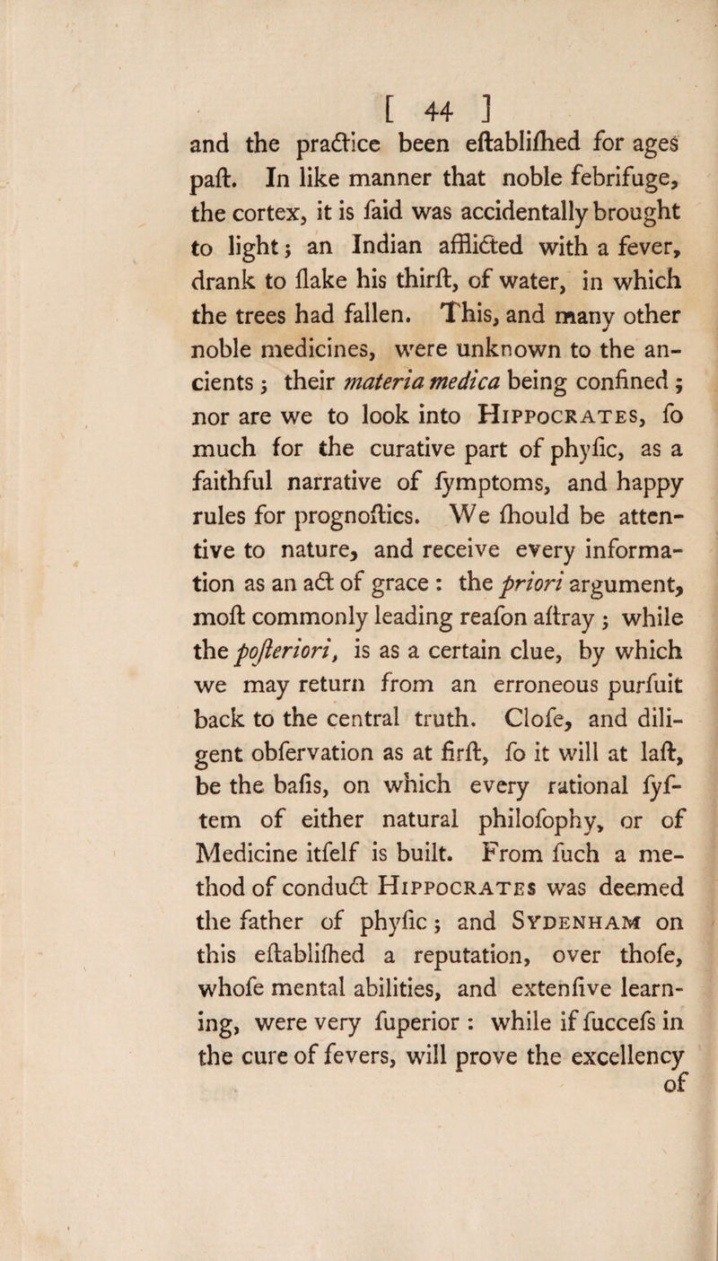 [ 44 ] and the pradtice been eftablifhed for ages paft. In like manner that noble febrifuge, the cortex, it is faid was accidentally brought to light; an Indian afflidted with a fever, drank to flake his thirft, of water, in which the trees had fallen. This, and many other noble medicines, were unknown to the an¬ cients 5 their materia medica being confined ; nor are we to look into Hippocrates, fo much for the curative part of phyfic, as a faithful narrative of fymptoms, and happy rules for prognoftics. We fhould be atten¬ tive to nature, and receive every informa¬ tion as an adt of grace : the priori argument, moft commonly leading reafon aftray -y while thzpofleriori, is as a certain clue, by which we may return from an erroneous purfuit back to the central truth. Clofe, and dili¬ gent obfervation as at firft, fo it will at laft, be the bafis, on which every rational fyf- tem of either natural philofophy, or of Medicine itfelf is built. From fuch a me¬ thod of condudt Hippocrates was deemed the father of phyfic; and Sydenham on this eftablifhed a reputation, over thofe, whofe mental abilities, and extenfive learn¬ ing, were very fuperior : while if fuccefs in the cure of fevers, will prove the excellency