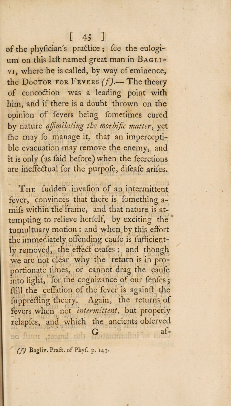 of the phyfician’s practice ; fee the eulogi- um on this laft named great man in Bagli- vi, where he is called, by way of eminence, the Doctor for Fevers (f).— The theory of concoftion was a leading point with him, and if there is a doubt thrown on the opinion of fevers being fometimes cured by nature ajfimilating the morbific matter, yet fhe may fo manage it, that an impercepti¬ ble evacuation may remove the enemy, and it is only (as faid before) when the fecretions are ineffectual for the purpofe, difeafe arifes. - - *( / kA . , c * The fudden invafion of an intermittent • > * ■ ■ . > ■ * • ** *' ) fever, convinces that there is fomething a- mifs within the Frame, and that nature is at¬ tempting to relieve herfelf, by exciting the tumultuary motion : and when by this effort the immediately offending caufe is fufficient- lv removed, the effedt ceafes: and though * ' * , * i i 1 • 1 ■ we are not clear why the return is in pro¬ portionate times, or cannot drag the caufe into light, for the cognizance of our fenfes ; ftill the ceffation of the fever is againft the » ■ * ■ ^ n • ° • d ; ■ fuppreffing theory. Again, the returns of fevers when not intermittent, but properly relapfes, and which the ancients obferved ■ * ■ n ** * ; /• G af- oc (f) Bagliv. Pract. of Phyf. p. 143- /