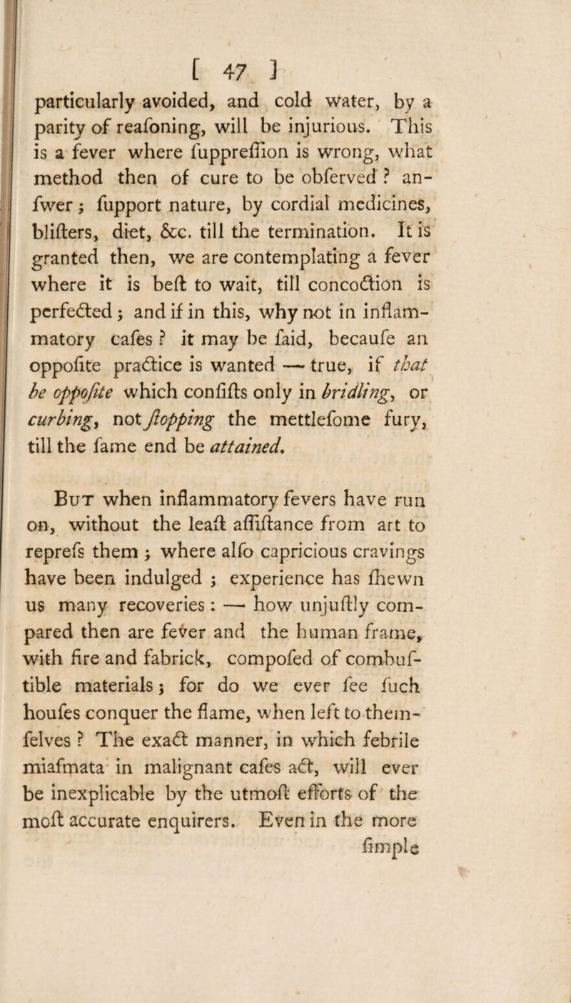 particularly avoided, and cold water, by a parity of reafoning, will be injurious. This is a fever where fuppreflion is wrong, what method then of cure to be obferved ? an- fwer; fupport nature, by cordial medicines, blifters, diet, &amp;c. till the termination. It is granted then, we are contemplating a fever where it is belt to wait, till concoftion is perfected; and if in this, why not in inflam¬ matory cafes ? it may be faid, becaufe an oppofite practice is wanted — true, if that he oppofite which confifts only in bridling, or curbing, not flopping the mettlefome fury, till the fame end be attained. But when inflammatory fevers have run on, without the leafl affiflance from art to reprefs them ; where alfo capricious cravings have been indulged ; experience has fhewn us many recoveries: —■ how unjuftly com¬ pared then are fever and the human frame, with fire and fabrick, compofed of comhuf- tible materials; for do we ever fee fuch houfes conquer the flame, when left to them- felves ? The exaft manner, in which febrile miafmata in malignant cafes aft, will ever be inexplicable by the utmofl efforts of the moft accurate enquirers. Even in the more Ample
