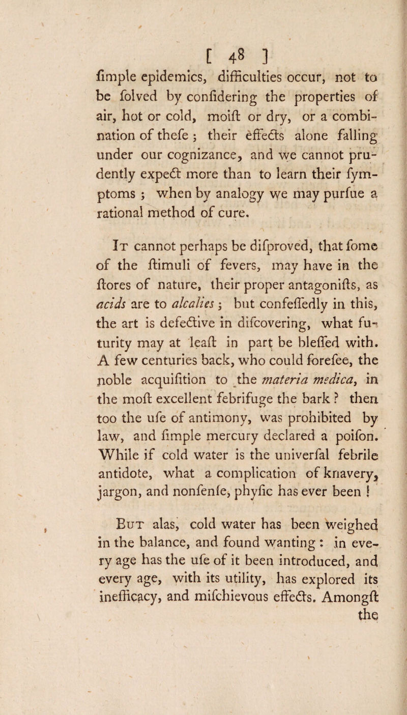 Ample epidemics, difficulties occur, not to be folved by confidering the properties of air, hot or cold, moift or dry, or a combi- nation of thefe ; their effects alone falling under our cognizance, and we cannot pru¬ dently expedt more than to learn their fym- ptoms ; when by analogy we may purfue a rational method of cure. It cannot perhaps be difproved, that fome of the ftimuli of fevers, may have in the ftores of nature, their proper antagonids, as acids are to alcalies ; but confeffedly in this, the art is defective in difcovering, what fu«? turity may at lead in part be bleffed with. A few centuries back, who could forefee, the noble acquifition to the materia medica, in the mod excellent febrifuge the bark ? then too the ufe of antimony, was prohibited by law, and Ample mercury declared a poifon. While if cold water is the univerfal febrile antidote, what a complication of knavery, jargon, and nonfenle, phyfic has ever been ! But alas, cold water has been weighed in the balance, and found wanting : in eve¬ ry age has the ufe of it been introduced, and every age, with its utility, has explored its inefficacy, and mifchievous effedts. Amongd the