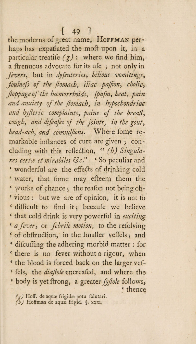 the moderns of great name, Hoffman per¬ haps has expatiated the mod: upon it, in a particular treadle (g) : where we find him, a ftrenuous advocate for its ufe ; not only in fevers, but in dyfenteries, bilious vomitings, foulnefs of the ftomach, iliac paftion, cholic, ftoppage of the haemorrhoids, heat, and anxiety of the ftomach, in hypochondriac and hyft eric complaints, pains of the breafl, cough, dW difeafes of the joints, z/z the gouty head-ach, convuljions. Where fome re¬ markable inftances of cure are given ; con¬ cluding with this reflection, tc (h) Singula- m mirabiles &amp;c4 So peculiar and 4 wonderful are the effeCts of drinking cold 4 water, that fome may efteem them the 4 works of chance 5 thereafon not being ob- c vious : but we are of opinion, it is net fo * difficult to find it; becaufe we believe 4 that cold drink is very powerful in exciting 4 a fever&gt; or febrile motion, to the refolving 4 of obftruCtion, in the fmaller veflels; and 4 difeufling the adhering morbid matter : for 4 there is no fever without a rigour, when 4 the blood is forced back on the larger vef- 4 fels, the diaftole encreafed, and where the 4 body is yet ftrong, a greater fyftole follows, 4 thence (g) Hoff, de aquae frigidae potu falutari. (h) Hoffman de aqua frigid. §. xxxi.