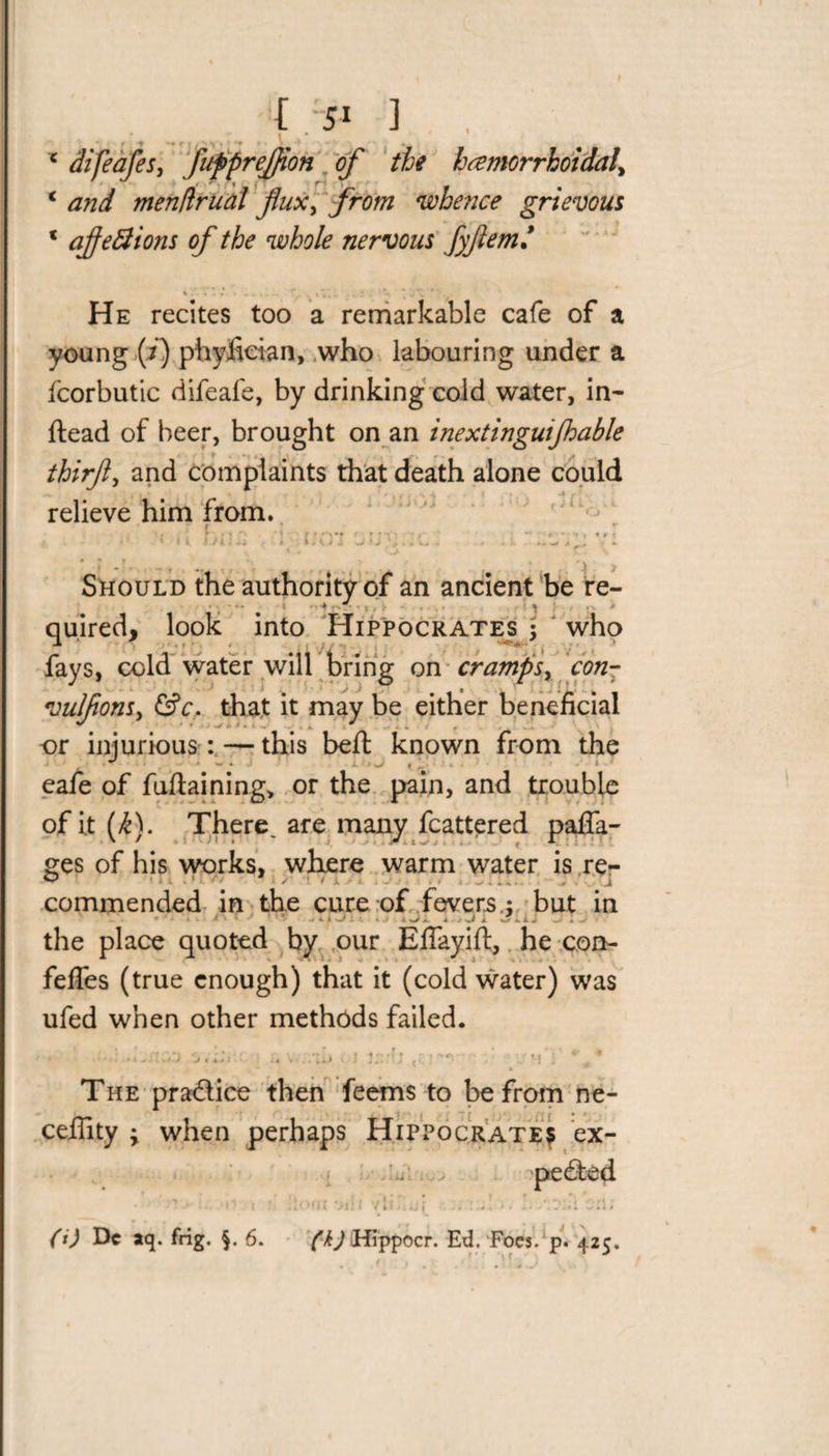 {&gt;1 ] , c difeafes, fuppreffion of the hemorrhoidal, * menflrual fux, whence grievous * afeElions of the whole nervous fyfem/ He recites too a remarkable cafe of a young (i) phyfieian, who labouring under a fcorbutic difeafe, by drinking cold water, in- ftead of beer, brought on an inextinguijhable thirfti and complaints that death alone could relieve him from. -i &lt;' &gt; , j 11. ’ . V . . •% M ' r * ' I «. I 11. i S. i Should the authority of an ancient be re- quired, look into Hippocrates j who fays, cold water will bring on cramps, con- vulfonSy &amp;c, that it may be either beneficial ** ‘ • -* t- I • ■ 4 * , , or injurious:—this belt known from the eafe of fuftaining, or the pain, and trouble of it Ik). There, are many fcattered pafla- ges of his works, where warm water is re- commended in the cure of fevers.j but in the place quoted by our Efiayift, he con- feffes (true enough) that it (cold water) was ufed when other methods failed. ' ; .i.nyj -jiih i i {r irn’i * * The practice then feems to be from ne- ceffity ; when perhaps Hippocrate? ex¬ pected ■ ! .*■ i.. * t ** t ! j tOf l( *Jil ( / It j l U f t i« j.' \ .'M CIb