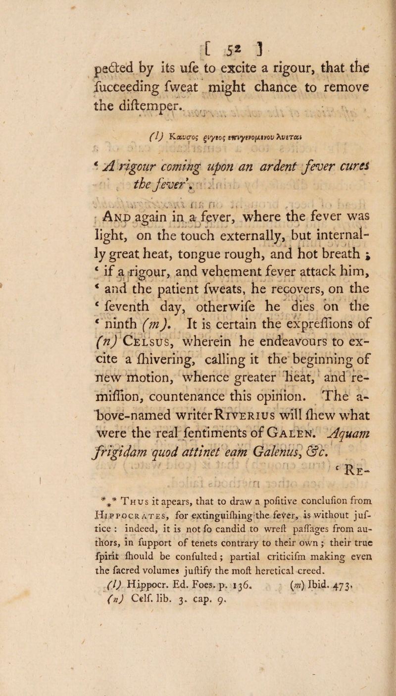 peded by its ufe to excite a rigour, that the fucceeding fweat might chance to remove the diftemper.. . * • \ ■ »' -A \ \ * . t (l) Kccvcrof giytog tnvytvof/.v&gt;ov hverca • • * ’ . . i i i ..; : • ; , * A rigour coming upon an ardent fever cures the fever. /; i » 'v I . - I ' ^ i ' And again in a fever, where the fever was j light, on the touch externally, but internal¬ ly great heat, tongue rough, and hot breath i 1 if a rigour, and vehement fever attack him, * and the patient fweats, he recovers, on the c feventh day, otherwife he dies on the * ninth (m). It is certain the expreffions of (n) Celsus, wherein he endeavours to ex¬ cite a fhivering, calling it the beginning of new motion, whence greater heat, and re- mifiion, countenance this opinion. The a- bove-named writerRrvERius will fliew what were the real fentiments of Galen. Aquam frigidam quod attinet earn Galenus, &amp;c. c Re- r'y ■ ; ' S id) ... I . . *** Thus itapears, that to draw a politive conclulion from Hippocrates, for extinguilhing the fever, is without juf- tice : indeed, it is not fo candid to wreft paflages from au¬ thors, in fupport of tenets contrary to their own ; their true fpirit Ihould be confulted; partial criticifm making even the facred volumes juftify the moll heretical creed. (1) Hippocr. Ed. Foes. p. 136, (0*) Ibid. 473, (n) Celf. lib. 3. cap. 9. /