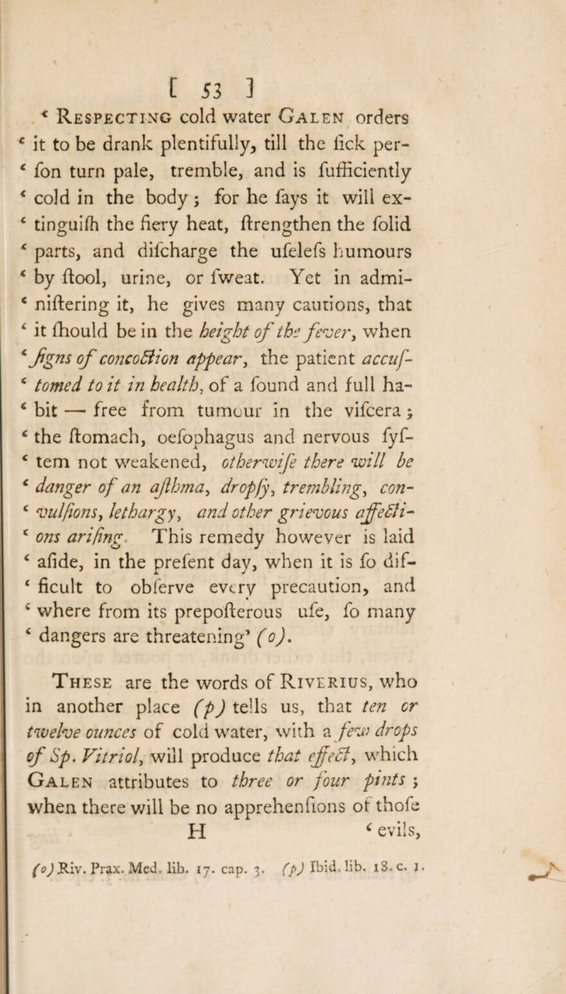 * Respecting cold water Galen orders € it to be drank plentifully, till the lick per- c fon turn pale, tremble, and is fufficicntly ‘ cold in the body; for he lays it will ex- * tinguilh the fiery heat, ftrengthen the folid c parts, and difcharge the ufelefs humours * by (tool, urine, or fweat. Yet in admi- c niftering it, he gives many cautions, that ‘ it fhould be in the height of the fever, when c fgns of concoBion appear, the patient accuf- c tomed to it in health, of a found and full ha- c bit — free from tumour in the vifcera; &lt; the ftomach, oefophagus and nervous fyf- c tern not weakened, otherwife there will be ‘ danger of an ajlhma, dropfy, trembling, con- c vulfions, lethargy, and other grievous affeBi- c ons arifing This remedy however is laid c afide, in the prefent day, when it is fo dif- ‘ ficult to obferve every precaution, and w' where from its prepofterous ufe, fo many ‘ dangers are threatening’ (o). i These are the words of Riverius, who in another place (p) tells us, that ten or twelve ounces of cold water, with a few drops of Up. Vitriol, will produce that efecl, which Galen attributes to three or four pints ; when there will be no apprehenfions ot thofe H ‘ evils, (o) Riv. Prax. Med. lib. 17. cap. 3. (p) Ibid. lib. iS.c. j.