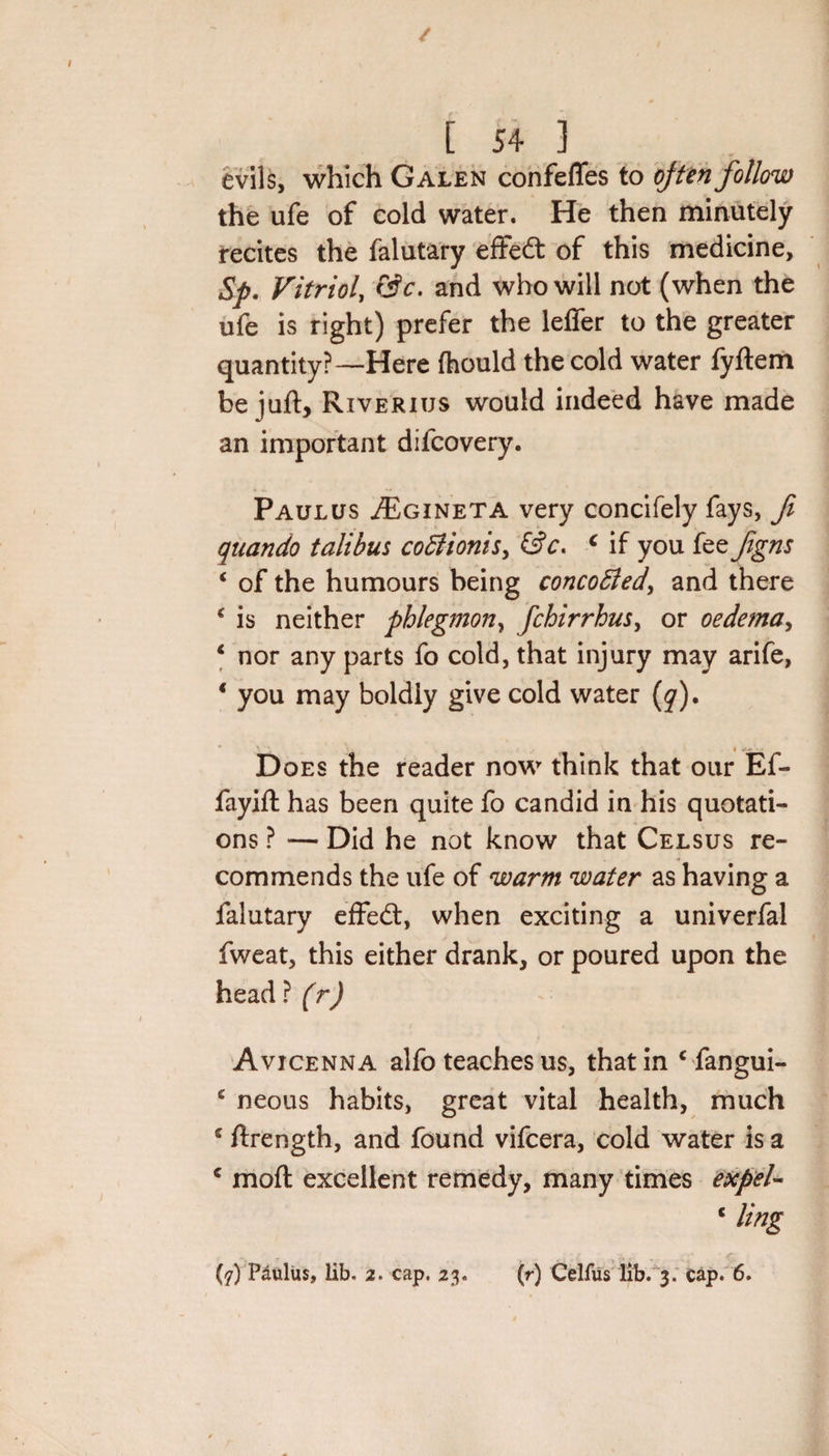 / [ 54 ] evils, which Galen confefles to often follow the ufe of cold water. He then minutely recites the falutary effect of this medicine, $p. Vitriol, &amp;c. and who will not (when the ufe is right) prefer the lefler to the greater quantity?—Here (hould the cold water fyftem be juft, Riverius would indeed have made an important difcovery. Paulus ^Egineta very concifely fays, ft quando tali bus coBionis, c if you fee ftgns * of the humours being concoBed, and there c is neither phlegmon, fchirrhus, or oedema, 4 nor any parts fo cold, that injury may arife, * you may boldly give cold water (y). Does the reader now think that our Ef- fayift has been quite fo candid in his quotati¬ ons ? — Did he not know that Celsus re¬ commends the ufe of warm water as having a falutary effed:, when exciting a univerfal fweat, this either drank, or poured upon the head ? (r) Avicenna alfo teaches us, that in c fangui- e neous habits, great vital health, much € ftrength, and found vifcera, cold water is a c moft excellent remedy, many times expel- c ling (7) Paulus, lib. 2. cap. 23. (r) Celfus lib. 3. cap. 6.