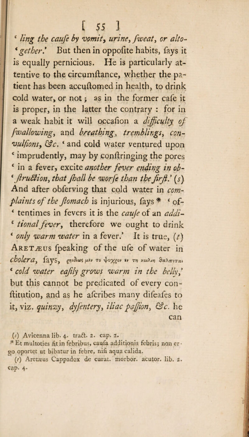 c ling the caufe by vomit, urine&gt; fweat, or alto- &lt;gether! But then in oppofite habits, fays it is equally pernicious. He is particularly at¬ tentive to the circumftance, whether the pa* tient has been accuftomed in health, to drink cold water, or not; as in the former cafe it * * is proper, in the latter the contrary : for in a weak habit it will occafion a difficulty of fwallowing, and breathing, tremblings, con- vulfionsy &amp;c. ‘ and cold water ventured upon c imprudently, may by conftringing the pores c in a fever, excite another fever ending in ob- \/lru£lion, that Jhall be worfe than thefirjil (j) And after obferving that cold water in com¬ plaints of the Jlomach is injurious, fays * c of- 1 tentimes in fevers it is the caufe of an addi- c t tonal fever, therefore we ought to drink ‘ only warm water in a fever/ It is true, (/) Aret^us fpeaking of the ufe of water in cholera, fays, piV TO tV TV) *0»Ai&gt;J •S*A7TETa» * cold water eafily grows warm in the belly/ but this cannot be predicated of every con- ftitution, and as he afcribes many difeafes to it, viz. quinzy, dyfentery, iliac pafion, &amp;c. he can (j) Avicenna lib. 4. tradl. 2. cap. 2. * Et multoties fit in febribus, caufa additionis febris; non er¬ go oportet ut bibatur in febre, nifi aqua calida. (/) Aretnsus Cappadox de curat, morbor. acutor. lib. 2. cap. 4*