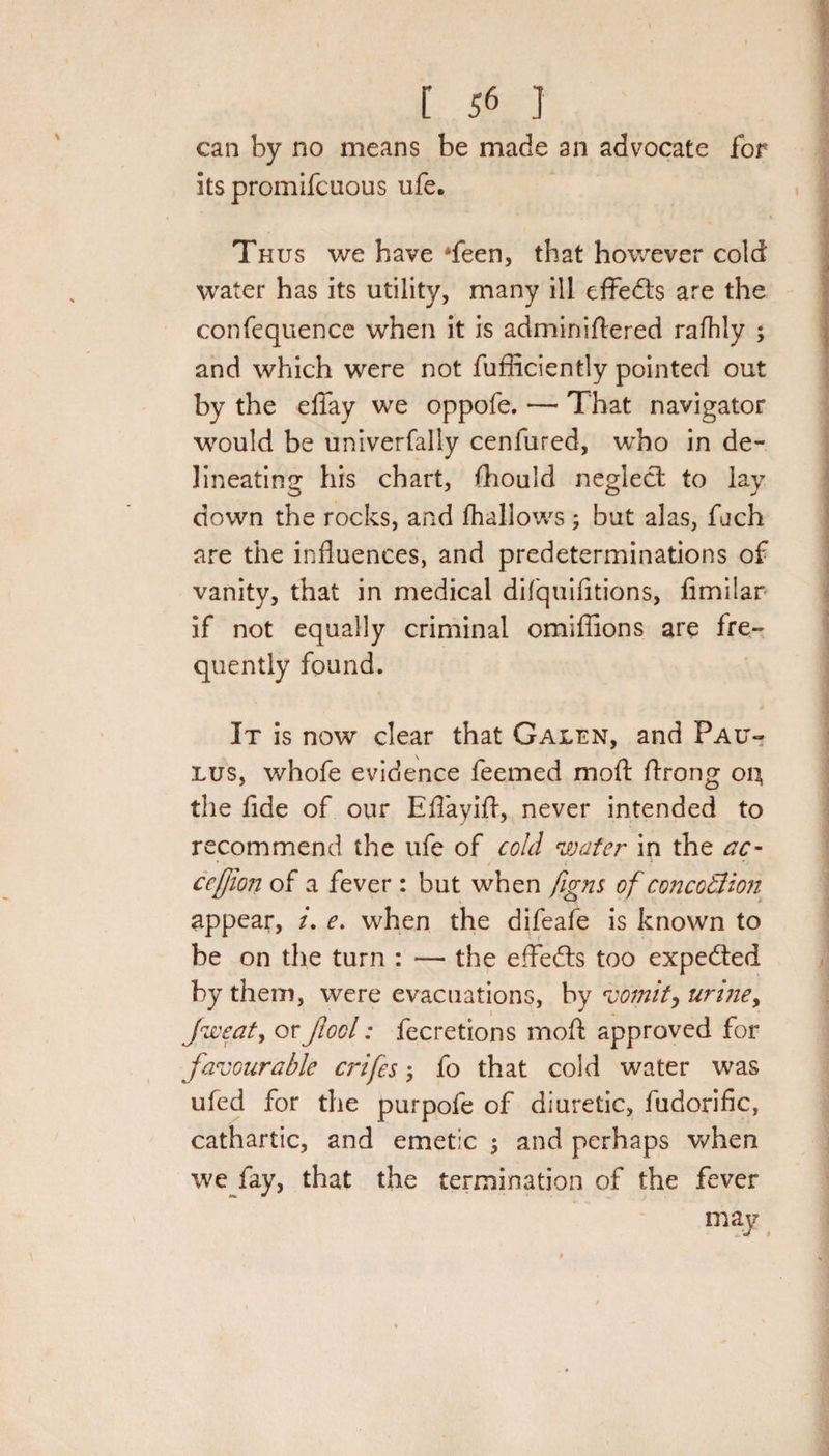 can by no means be made an advocate for its promifcuous life. Thus we have Teen, that however cold water has its utility, many ill effedts are the confequence when it is adminiftered rafhly ; and which were not fufficiently pointed out by the efiay we oppofe. — That navigator would be univerfally cenfured, who in de¬ lineating his chart, fhould neglect to lay down the rocks, and fhallows ; but alas, fiich are the influences, and predeterminations of vanity, that in medical difquifitions, fimiiar if not equally criminal omifiions are fre¬ quently found. It is now clear that Galen, and Pau- lus, whofe evidence feemed moft ftrong 04 the fide of our Efiayifl, never intended to recommend the ufe of cold water in the ac- ceffort of a fever : but when fig ns ofconcotlion appear, /. e. when the difeafe is known to be on the turn : — the effedts too expedted by them, were evacuations, by vomit, urine, Jweat, orJlool: fecretions moft approved for favourable crifes, fo that cold water was ufed for the purpofe of diuretic, fudorific, cathartic, and emetic ; and perhaps when we fay, that the termination of the fever may \ • 1