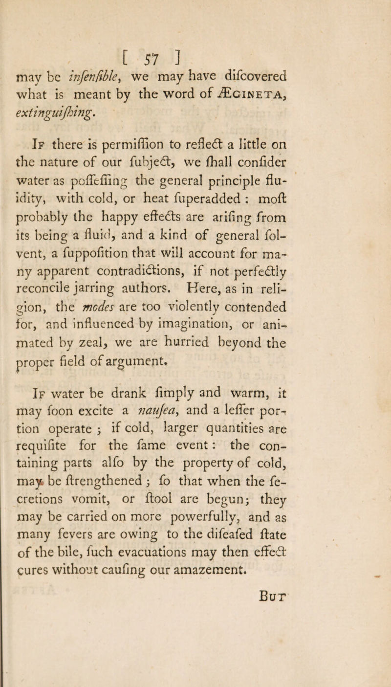 may be infen/ible, we may have difeovered what is meant by the word of -dEciNETA, extinguishing. If there is permiflion to reflect a little on the nature of our fubjedt, we fhall confider water as peflefling the general principle flu¬ idity, with cold, or heat fuperadded : moft probably the happy effedts are arifing from its being a fluid, and a kind of general fol- vent, a fuppofition that will account for ma¬ ny apparent contradictions, if not perfectly reconcile jarring authors. Here, as in reli¬ gion, the modes are too violently contended for, and influenced by imagination, or ani¬ mated by zeal, we are hurried beyond the proper field of argument. If water be drank Amply and warm, it may foon excite a naufea> and a lefier por^ tion operate ; if cold, larger quantities are requifite for the fame event: the con¬ taining parts alfo by the property of cold, may be ftrengthened ; fo that when the fe- cretions vomit, or ftool are begun; they may be carried on more powerfully, and as many fevers are owing to the difeafed ftate of the bile, luch evacuations may then eflfedt cures without caufing our amazement. Bur