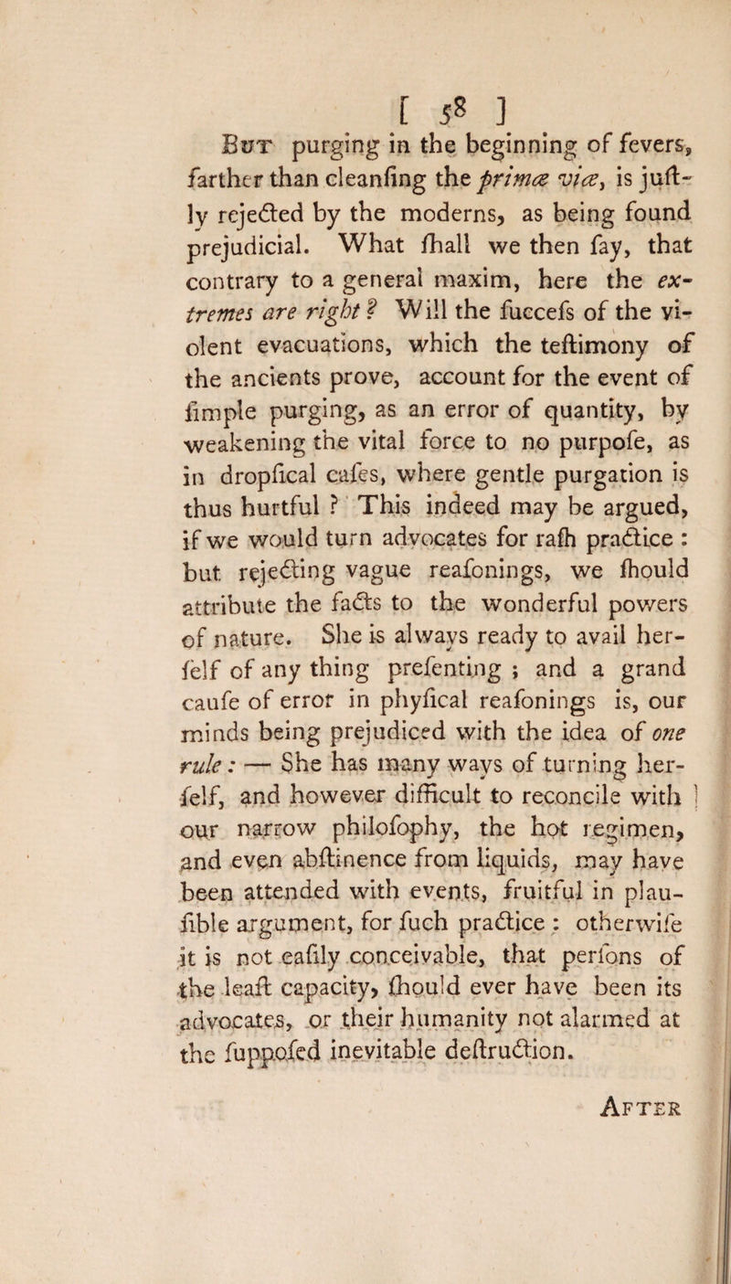 s [ 58 ] But purging in the beginning of fevers, farther than cleanfing the prinuz vicey is juft- ly rejeded by the moderns, as being found prejudicial. What fhali we then fay, that contrary to a general maxim, here the ex- tremes are right ? W ill the fuccefs of the vi¬ olent evacuations, which the teftimony of the ancients prove, account for the event of fimple purging, as an error of quantity, by weakening the vital force to no purpofe, as in dropfical cafes, where gentle purgation is thus hurtful ? This indeed may be argued, if we would turn advocates for rafh pradice : but rejeding vague reafonings, we fhould attribute the fads to the wonderful powers of nature. She is always ready to avail her- felf of any thing preferring ; and a grand caufe of error in phyfical reafonings is, our minds being prejudiced with the idea of one rule: — She has many ways of turning her- felf, and however difficult to reconcile with j our narrow philofophy, the hot regimen, and even abftinence from liquids, may have been attended with events, fruitful in plau- fible argument, for fuch practice : otherwife it is not eafily conceivable, that perlons of the leaf! capacity, fhould ever have been its advocates, or their humanity not alarmed at the fuppofed inevitable deftrudion. AfT£R