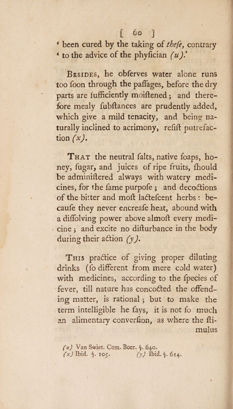 [ 6° 1 * been cured by the taking of the/e, contrary 4 to the advice of the phyfician (u)! Besides, he obferves water alone runs too foon through the paffages, before the dry parts are fufficiently moiftened \ and there¬ fore mealy fubftances are prudently added, which give a mild tenacity, and being na¬ turally inclined to acrimony, refill putrefac¬ tion (x). That the neutral falts, native foaps, ho¬ ney, fugar, and juices of ripe fruits, fhould be adminiftered always with watery medi¬ cines, for the fame purpofe ; and deceptions of the bitter and mod: laPlefcent herbs: be- caufe they never encreafe heat, abound with a diffolving power above almofl: every medi¬ cine j and excite no difturbance in the body during their aPtion (yJ. This praPtice of giving proper diluting drinks (fo different from mere cold water) with medicines, according to the fpecies of fever, till nature has concoPted the offend¬ ing matter, is rational; but to make the term intelligible he fays, it is not fo much an alimentary converfion, as where the fti- mulus (u) Van Swiet. Com. Boer. 640. (x) Ibid. §. 105. (y) Ibid. §. 614* 1