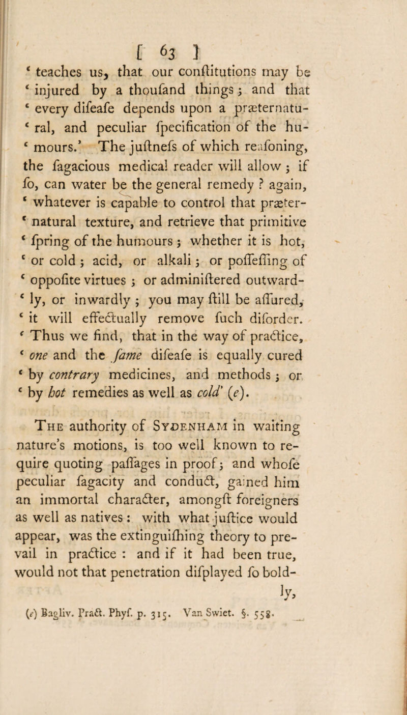 / [ *3 1 * teaches us> that our conflitutions may be 1 injured by a thoufand things \ and that c every difeafe depends upon a prasternatu- c ral, and peculiar fpecification of the hu- c mours/ The juftnefs of which reafoning, the fagacious medica! reader will allow if fo, can water be the general remedy ? again, c whatever is capable to control that prseter- c natural texture, and retrieve that primitive * fpring of the humours $ whether it is hot, c or cold ; acid, or alkali3 or poffefling of c oppofite virtues ; or adminiftered outward- c ly, or inwardly ; you may ftill be allured, c it will effectually remove fuch diforder. ( Thus we find, that in the way of practice, c one and the fame difeafe is equally cured c by contrary medicines, and methods 3 or c by hot remedies as well as cold' (e). The authority of Sydenham in waiting nature’s motions, is too well known to re¬ quire quoting paffages in proof3 and whofe peculiar fagacity and condudt, gained him an immortal charader, amongft foreigners as well as natives: with what juftice would appear, was the extinguifhing theory to pre¬ vail in pradice : and if it had been true, would not that penetration difplayed fo bold- ]y> (?) Bagliv. Pra&amp;. Phyf. p. 315. Van Swiet. §. 558,