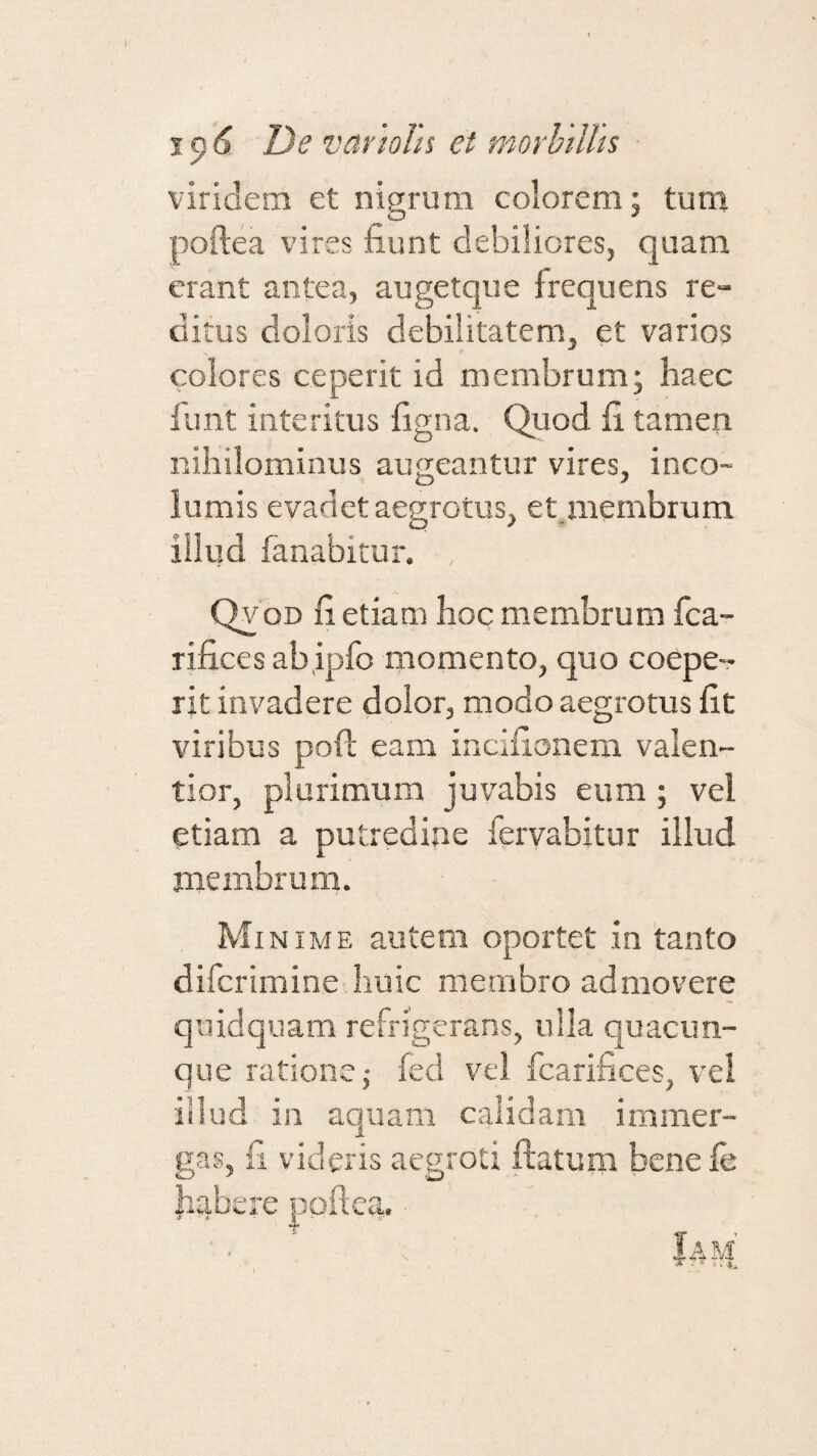 viridem et nigrum colorem; tum poftea vires fiunt debiliores, quam erant antea, augetque frequens re- ditus doloris debilitatem, et varios colores ceperit id membrum; haec fiunt interitus figna. Quod fi tamen nihilominus augeantur vires, ineo- lumis evadet aegrotus, et membrum O * illud fanabitur. , Qvod fi etiam hoc membrum fca- rificesabipfo momento, quo coepe¬ rit invadere dolor, modo aegrotus fit viribus poft eam incifionem valen- tior, plurimum juvabis eum ; vel etiam a putredine fervabitur illud membrum. Mi nime autem oportet in tanto diferimine huic membro admovere quidquam refrigerans, ulla quacun¬ que ratione j feci vel fcarifices, vel illud in aquam calidam immer¬ gas, fi videris aegroti flatum henefe habere poftea. * £ a ' ' a-'