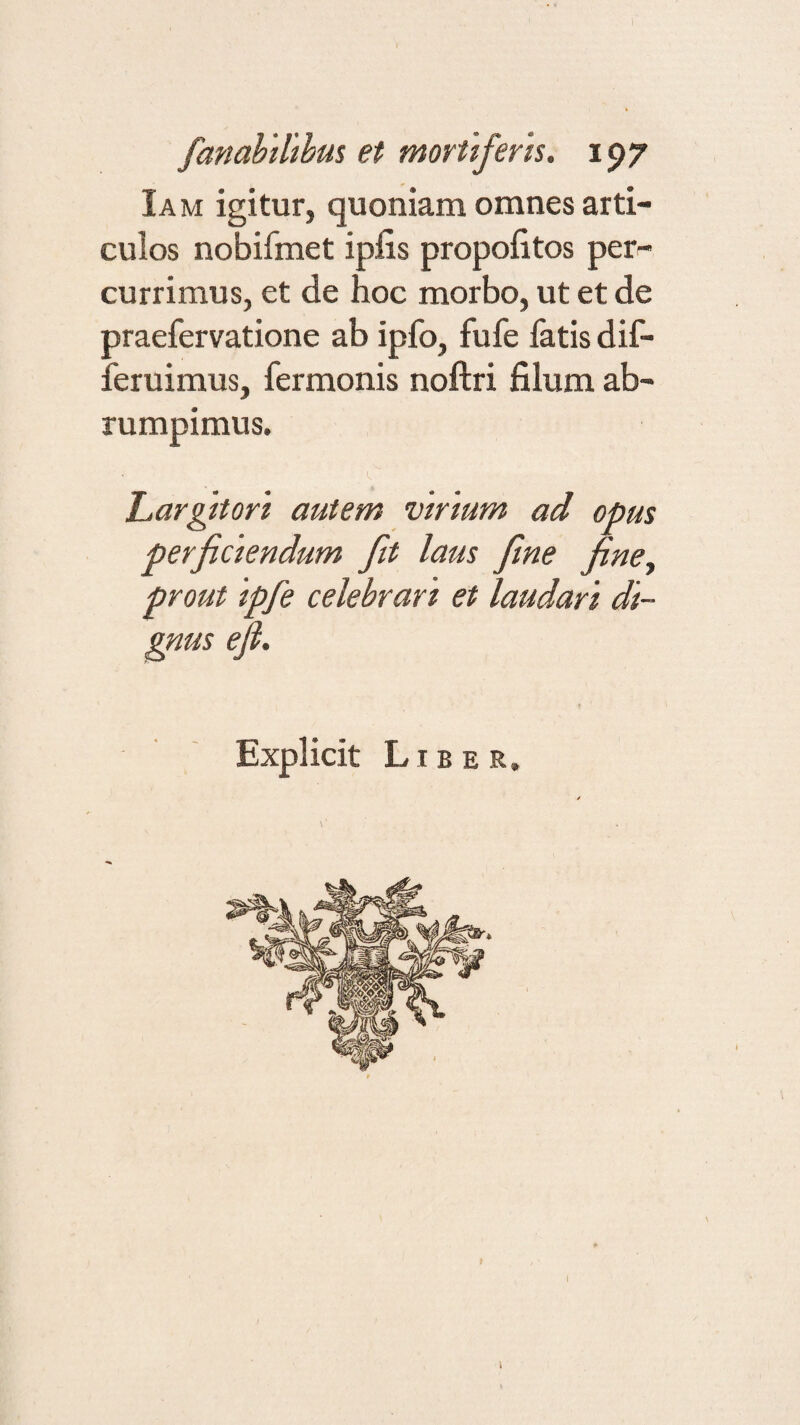 Ia m igitur, quoniam omnes arti¬ culos nobifmet ipiis propolitos per¬ currimus, et de hoc morbo, ut et de praefervatione ab ipfo, fufe fatis dif- feruimus, fermonis noftri filum ab¬ rumpimus. Largitori autem virium ad opus perficiendum fit laus fine fine, prout ipfe celebrari et laudari di¬ gnus ejl. Explicit Liber. I i