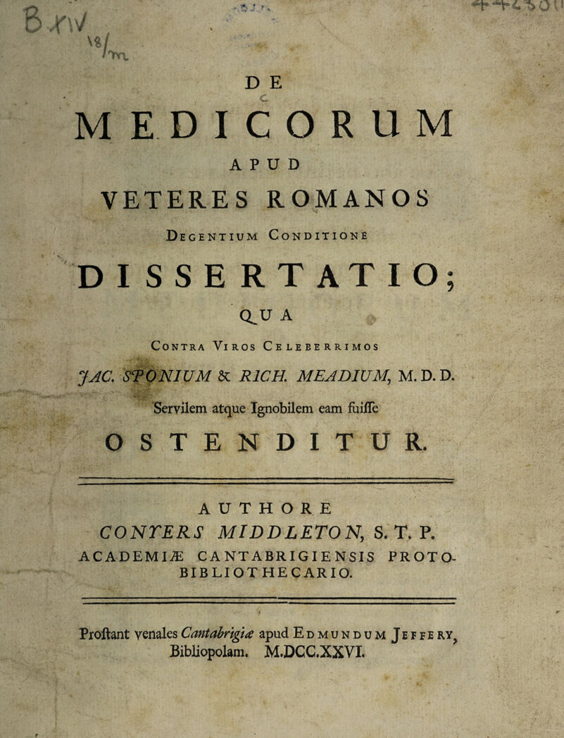 D E MEDICORUM APUD VETERES ROMANOS D egentium Conditione DI S S E R T AT I O; Q. U A Contra Viros Celeberrimos JAC. STONIUM & R1CH. MEA DIUM, M. D. D. Servilem atque Ignobilem eam fuille OSTENDITUR. A U T H O R E CONTERS MIDDLETON, S. T. P. ACADEMIA: CANTABRIGIENSIS PROTO- BIBLIOTHECARIO. Proliant venales Cantabrigia apud EdmundumJeffe rYj Bibliopolam. M.DCC.XXVI. f