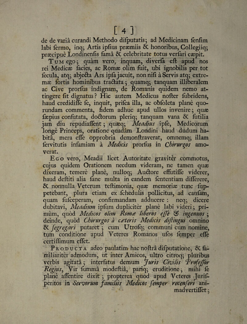 de de varia curandi Methodo difputatis; ad Medicinam fenfim labi fermo, inq; Artis ipfius praemiis & honoribus, Collegiiq; praecipue Londinenfis fama & celebritate totus verfari caspit. Tum ego; quam vero, inquam, diverfa eft apud nos rei Medicae facies, ac Romae olim fuit, ubi ignobilis per tot fecula, atq; abjefta Ars ipfa jacuit, non nifi a Servis atq; extre¬ mae fortis hominibus tra&ata ; quamq; tanquam illiberalem ac Cive prorfus indignam, de Romanis quidem nemo at¬ tingere fit dignatus ? Hic autem Medicus nofter fubridens, haud credidiffe fe, inquit, prifca illa, ac obfbleta plane quo- rundam commenta, fidem adhuc apud ullos invenire; quae faepius confutata, do&orum pleriq; tanquam vana & futilia jam diu repudiaflent; quaeq; Meadius ipfe, Medicorum longe Princeps, oratione quadam Londini haud dudum ha¬ bita, mera effe opprobria demonftraverat, omnemq; illam fervitutis infamiam a Medicis prorfus in Chirurgos amo¬ verat. Ego vero, Meadii licet Autoritate graviter commotus, cujus quidem Orationem necdum videram, ne tamen quae dixeram, temere plane, nulloq; Au&ore effutifle viderer, haud deftiti alia fane multa in eandem fententiam differere, & nonnulla Veterum teftimonia, quae memoriae tunc fup- petebant, plura etiam ex fchedulis pollicitus, ad caulam, quam fulceperam, confirmandam adducere : neq; dicere dubitavi, Meadium ipfum dupliciter plane labi videri; pri¬ mum, quod Medicos olim Romx liberos ejje & ingenuos ; deinde, quod Chirurgos a exteris Medicis dijlingui omnino 2>C fegregari putaret ; cum Utrofq; communi cum nomine, tum conditione apud Veteres Romanos ufos femper efle certiffimum effet. Producta adeo paulatim hac noftradifputatione, & fa¬ miliariter admodum, ut inter Amicos, ultro citroq; pluribus verbis agitata; interfatus demum Juris Civilis TrofeJJor Regius, Vir fumma modeftia, pariq; eruditione; mihi fe plane affentire dixit ; propterea quod apud Veteres Jurifi peritos in Servorum familiis Medicos femper ree en fer i ani- madvertiffet;