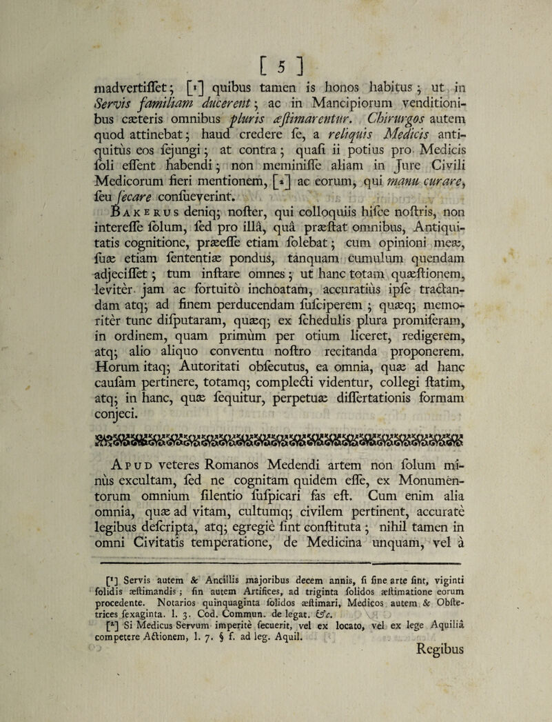 [5] madvertiflet; [«j quibus tamen is honos habitus * ut in Servis familiam ducerent; ac in Mancipiorum venditioni¬ bus cseteris omnibus pluris tfjlimarenUir. Chirurgos autem quod attinebat; haud credere fe, a reliquis Medicis anti¬ quitus eos fejungi; at contra; quafi ii potius pro Medicis foli effent habendi; non meminifle aliam in Jure Civili Medicorum fieri mentionem, [*] ac eorum, qui manu curare, feu fecare confiieverint. B a k e r u s deniq; nofter, qui colloquiis hifce noftris, non interefle folum, led pro illa, qua praeftat omnibus, Antiqui¬ tatis cognitione, prseeffe etiam folebat; cum opinioni mese, fuas etiam lententise pondus, tanquam cumulum quendam. adjeciflet; tum inftare omnes ; ut hanc totam quasftionerm leviter jam ac fortuito inchoatam, accuratius ipfo traclan- dam atq; ad finem perducendam fulciperem ; quseq; memo¬ riter tunc difputaram, quseq; ex Ichedulis plura promiforam, in ordinem, quam primum per otium liceret, redigerem, atq; alio aliquo conventu noftro recitanda proponerem. Horum itaq; Autoritati obfocutus, ea omnia, quse ad hanc caulam pertinere, totamq; compledi videntur, collegi ftatim, atq; in hanc, quse foquitur, perpetuas diflertationis formam conjeci. Apud veteres Romanos Medendi artem non folum mi¬ nus excultam, fod ne cognitam quidem efle, ex Monumen¬ torum omnium filentio lulpicari fas eft. Cum enim alia omnia, quse ad vitam, cultumq; civilem pertinent, accurate legibus delcripta, atq; egregie lint conftituta ; nihil tamen in omni Civitatis temperatione, de Medicina unquam, vel a [*] Servis autem 8c Ancillis majoribus decem annis, fi fine arte fint, viginti folidis aeftimandis ; fin autem Artifices, ad triginta folidos zetfimatione eorum procedente. Notarios quinquaginta folidos asftimari, Medicos autem & Obfte- trices fexaginta. 1. 3. Cod. Commun. de legat. &c. [*■] Si Medicus Servum imperite fecuerit, vel ex locato, vel ex lege Aquilia competere Attionem, 1. 7. § f. ad leg. Aquil. 1 * Regibus