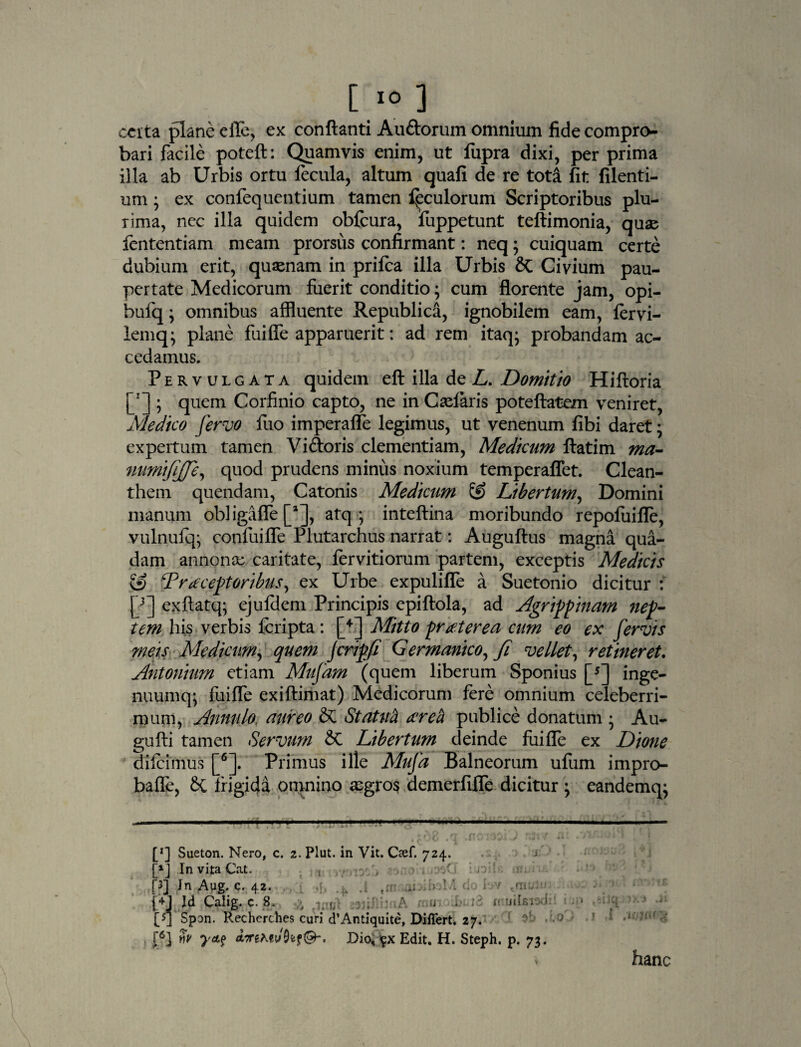 certa plane efie, ex conflanti Au&orum omnium fide compro¬ bari facile poteft: Quamvis enim, ut fupra dixi, per prima illa ab Urbis ortu fecula, altum quafi de re tota fit filenti- um; ex confequentium tamen foculorum Scriptoribus plu¬ rima, ncc illa quidem obfcura, fuppetunt teftimonia, quae fententiam meam prorsus confirmant: neq; cuiquam certe dubium erit, quaenam in prifca illa Urbis Civium pau¬ pertate Medicorum fuerit conditio; cum florente jam, opi- bufq; omnibus affluente Republica, ignobilem eam, fervi- lemq; plane fuifle apparuerit: ad rem itaq; probandam ac¬ cedamus. Pervulgata quidem eft illa de L. Domitio Hiftoria [rJ ; quem Corfinio capto, ne in Calaris poteftatem veniret, Medico fervo fuo imperafle legimus, ut venenum fibi daret; expertum tamen Vi&oris clementiam, Medicum ftatim ma- numtfijfe, quod prudens minus noxium temperaffet. Clean¬ them quendam, Catonis Medicum & Libertum, Domini manum obligafle [aJ, atq ; inteftina moribundo repoiuifle, vulnufq; confuifle Plutarchus narrat: Auguftus magna qua¬ dam annonae caritate, fervitiorum partem, exceptis Medicis & Tr receptoribus, ex Urbe expulifle a Suetonio dicitur : [3] exftatq; ejufdem Principis epiftola, ad Agrippinam nep¬ tem his verbis feripta: [4] Mitto praeterea cum eo ex fervis meis Medicum, quem Jcrip.fi Germanico, Ji vellet, retineret. Antonium etiam Mnfam (quem liberum Sponius [* *] inge- nuumq; fuifle exiftimat) Medicorum fere omnium celeberri¬ mum, Anntilo, aureo & Statuti tereti publice donatum • Au- gufti tamen Servum Sc Libertum deinde fuifle ex Dione difeimus [6]. Primus ille Mufa Balneorum ufum impro- bafle, 8c frigida omnino aegros demerfifle dicitur ; eandemq^ [*] Sueton. Nero, c. 2. Plut. in Vit. Oef. 724. [*] In vita Cat. , : /; fq In Aug. q. 42. . «mfiflipibaM do lov <rnulm (4j Id Calig. c. 8, ■ , i J iniitf- [q Spon. Rechcrches curi d’Antiquite, Differt. 27. i6} nP ATreMvfafQh' Dio, $x Edit. H. Steph. p. 73. * icl 1 hanc