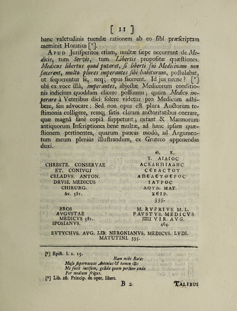 [ * *> ] hanc valetudinis tuendas rationem ab eo fibi prseferiptam meminit Horatius [']. Apud Jurifperitos etiam, inultse faepe occurrunt clc Me-- dicis, tum Servis, tum Libertis propolitas quseftiones. Medicus libertus quod putaret, fi liberti fui Medicinam non facerent, multo plures imperantes fibi habiturum, poftulabat, ut fequerentur ie, neq; opus lacerent. Id jus necne ? ubi ex voce illa, imperantes, abje£te Medicorum conditio¬ nis indicium quoddam elicere poflumus • quum Medico im¬ perare a Veteribus dici folere videtur pro Medicum adhi¬ bere, leu advocare ; Sed non opus eft plura Au&orum te- ftimonia colligere, remq; fatis claram auftoritatibus onerare,, quse magna lane copia fuppetunt * citant &C Marmorum > antiquorum Infcriptiones bene multae, ad hanc iplam quae- Itionem pertinentes, quarum paucas modo, ad Argumen¬ tum meum plenius illuftrandum, ex Grutero apponendas duxi. CHRESTE. CONSERVAE ET. CONIVGI CELADVS. ANTON. DRVSI. MEDICUS CHIRURG. ©. K. T. AI AI OC ACKAHniAAHC ccbactot a ne a e r 0 e p oc IATPOC A.OTA. MAT, &c. 5S1. X 6 I P. 335- EROS AVGVSTAE MEDICVS 581. SPOSIANVS. M. RVFRI VS. M. L. F AVST VS. MEDICVS limi VIR. A V G. 464. EVTYCHVS. AVG. LIB: NERONIANVS. MEDICVS. LVD1, MATUTINI. 335. p] Epift. 1. 1. 15. Nam mihi Baids Mufa fupervacuas Antonius & tamen illis Me facit invifum, gelida quum perluor unda Ver medium frigus. [*] Lib. 26, Princip. de oper, libert. B a XAtiBUS