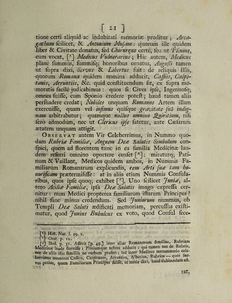 tione certi aliquid ac indubitati memorise proditur * Arca- gathum fcilicet, & Antonium Mujam: quorum ille quidem liber & Civitate donatus, fed Chirurgus certe, feu ut T Unius, eum vocat, [*] Medicus Vulnerarius; Hic autem, Medicus plane fummus, fummifq; honoribus ornatus, Auguffi tamen ut fupra dixi, Servus & Libertus fuit: de reliquis illis, quorum Romana quidem nomina adducit, Cajfiis, Calpe- tanis, Arruntiis, &c. quid conftituendum fit, ex fupra me¬ moratis facile judicabimus: quos fi Cives ipfe, Ingenuofq; omnes fuilfe, cum Sponio credere potefl: ; haud tamen aliis perfiiadere credat; Nobiles unquam Romanos Artem illam exercuilfe, quam vel infimus quifque gravitate juti indig¬ nam arbitrabatur; quamque nullus omnino Quiritium, nili fero admodum, nec ut Clericus ipfe fatetur, ante Cselarum astatem unquam attigit. Obs ervat autem Vir Celeberrimus, in Nummo quo¬ dam Rubria Familia, Anguem Dea Salutis Simbolum con- fpici, quem ad florentem tunc in ea familia Medicinae lau¬ dem referri omnino oportere cenfet [*]: miraturq; Pati- num & Vaillant, Medicos quidem ambos, in Nummis Fa¬ miliarum Romanarum explicandis, rem Arti fiua tam ho¬ norificam praetermififle: at in aliis etiam Nummis Confula- ribus, quos ipfe quoq; exhibet [* * 3], Uno feilicet Junia, al¬ tero Acilia Familia, ipfa Dea Salutis imago exprefla cer¬ nitur : num Medici propterea familiarum iftarum Principes ? nihil fane minus credendum. Sed Juniorum nummus, ob Templi Dea Saluti aedificati memoriam, percuflus exifti- matur, quod Junius Bubulcus ex voto, quod Conful fece. u > •• [*]• Hift. Nat. 1. 29. i. P3 Orat. p. 11. ... D , . [3] Ibid. p. 31. Aflerit [p. 49.] inter alias Romanorum familias, Rubriam Medicinae laude floruiffe ; Pliniumque teftem adducit ; qui tamen nec de Ru ma, nec de aliis iftis familiis ne verbum profert; fed inter Medicos tantummodo ce e- berrimos memorat Caflios, Carpitanos, Arruntios, Albutios, Rubnos -- quos vos potius, quam Familiarum Principes fuifle, ut modo dixi, haud dubitan u rat