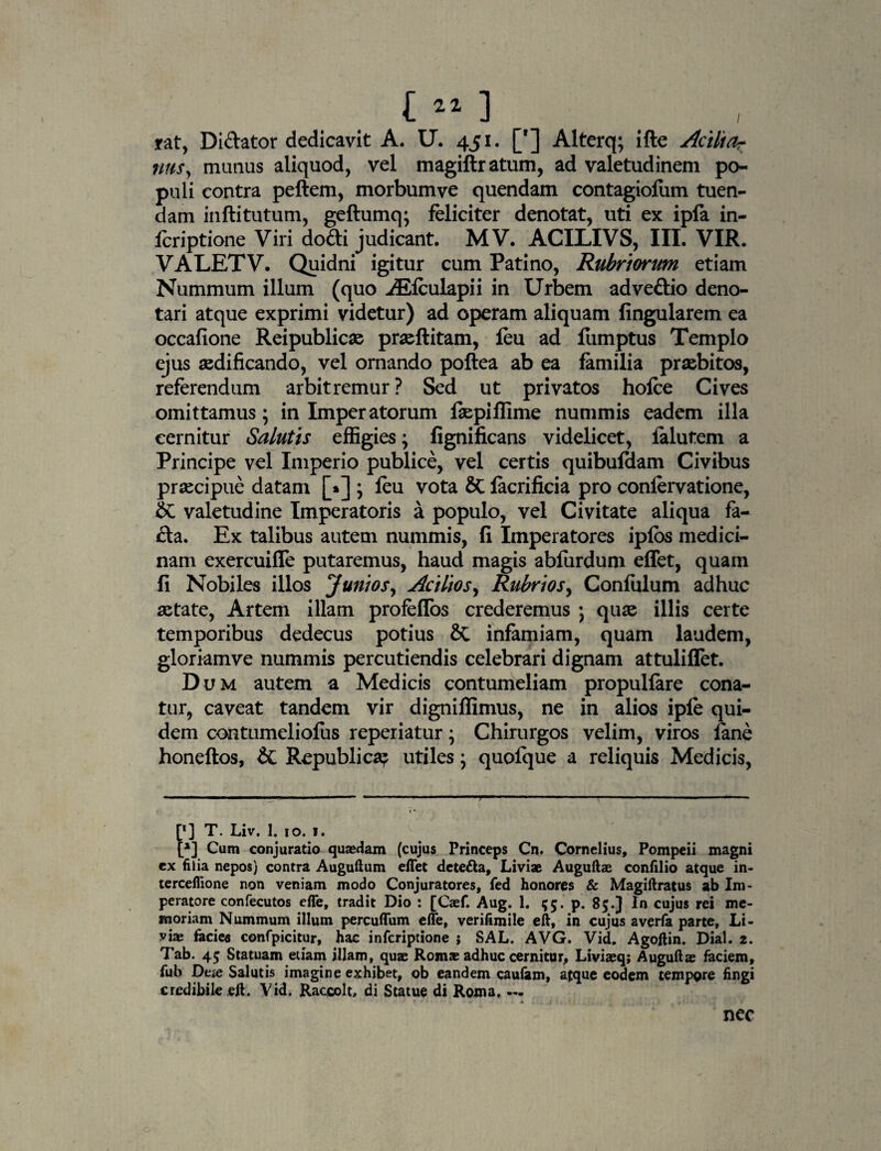 1“] . , rat, Diftator dedicavit A. U. 451. ['] Alterq; ifte Acili a? nus, munus aliquod, vel magiftratum, ad valetudinem po¬ puli contra pellem, morbum ve quendam contagiofum tuen¬ dam inftitutum, geftumq; feliciter denotat, uti ex ipla in- lcriptione Viri do£ti judicant. MV. ACILIVS, III. VIR. VALETV. Quidni igitur cum Patino, Rubriorum etiam Nummum illum (quo ^Efculapii in Urbem adveftio deno¬ tari atque exprimi videtur) ad operam aliquam lingularem ea occalione Reipublicse prsellitam, leu ad fumptus Templo ejus aedificando, vel ornando pollea ab ea familia praebitos, referendum arbitremur ? Sed ut privatos holce Cives omittamus; in Imperatorum faepillime nummis eadem illa cernitur Salutis effigies; fignificans videlicet, lalutem a Principe vel Imperio publice, vel certis quibuldam Civibus praecipue datam [»] ; leu vota & lacrificia pro conlervatione, & valetudine Imperatoris a populo, vel Civitate aliqua fa- £la. Ex talibus autem nummis, li Imperatores iplos medici¬ nam exercuifle putaremus, haud magis abfurdum effet, quam li Nobiles illos Jvniosy Aciliosy Rubrios, Conlulum adhuc aetate, Artem illam profeflos crederemus ) quae illis certe temporibus dedecus potius infamiam, quam laudem, gloriamve nummis percutiendis celebrari dignam attuliflet. Dum autem a Medicis contumeliam propullare cona¬ tur, caveat tandem vir dignillimus, ne in alios iple qui¬ dem contumelioliis reperiatur; Chirurgos velim, viros fane honellos, & Republica? utiles y quofque a reliquis Medicis, [* *] T. Liv. 1. 10. 1. [*] Cum conjuratio qu*dam (cujus Princeps Cn. Cornelius, Pompeii magni ex filia nepos) contra Augulium effet dete&a, Liviae Auguftze confilio atque in- terceflione non veniam modo Conjuratores, fed honores & Magiftratus ab Im¬ peratore confecutos effe, tradit Dio : [Caef. Aug. 1. 55. p. 85.] In cujus rei me¬ moriam Nummum illum percuffum effe, verifimile eft, in cujus averfa parte, Li¬ vi* facies confpicitur, hac infcriptione ; SAL. AVG. Vid. Agoftin. Dial. 2. Tab. 45 Statuam etiam illam, quae Rom* adhuc cernitur, Liviaeq; Auguft* faciem, fub Dtic Salutis imagine exhibet, ob eandem caufam, atque eodem tempore fingi credibile eji. Vid. Raccolt, di Statue di Roma, — j t ■ . • , » nec