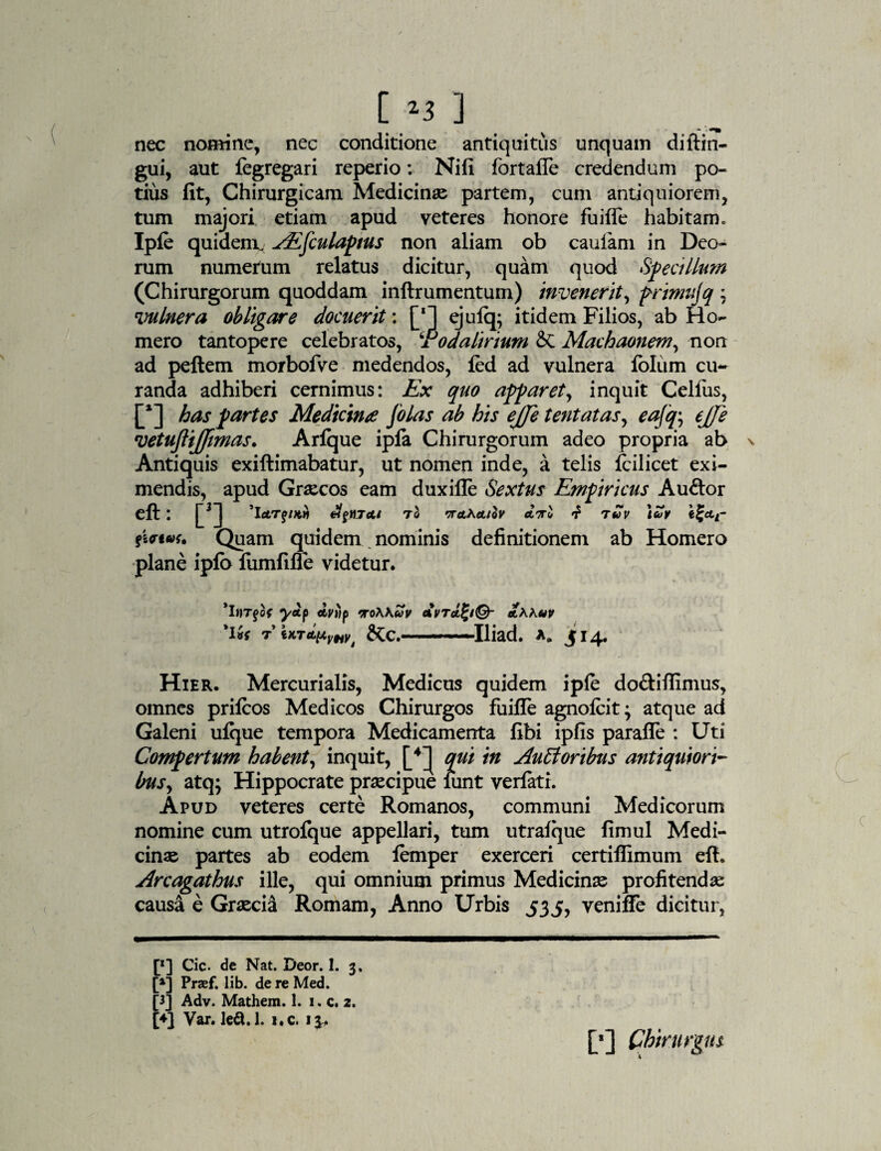 nec nomine, nec conditione antiquitus unquam diftin- gui, aut fegregari reperio: Nifi fortaffe credendum po¬ tius fit, Chirurgicam Medicinae partem, cum antiquiorem, tum majori etiam apud veteres honore fuiffe habitam. Ipfe quidem. AEfiulapius non aliam ob caulam in Deo¬ rum numerum relatus dicitur, quam quod Specillum (Chirurgorum quoddam inftrumentum) invenerit, frimujq ; vulnera obligare docuerit: [* *] ejulq; itidem Filios, ab Ho¬ mero tantopere celebratos, !Podalirium & Machaonem, non ad peftem morbofve medendos, fed ad vulnera Iblum cu¬ randa adhiberi cernimus: Ex quo apparet, inquit Celfius, [*] has partes Medicina [olas ab his ejje tentatas, eafq, ejje vetujlijfimas. Arlque ipfa Chirurgorum adeo propria ab Antiquis exiftimabatur, ut nomen inde, a telis fcilicet exi¬ mendis, apud Graecos eam duxifle Sextus Empiricus Auftor eft: j~3J 'letTfnth affH7At to ta^a/ov attI f ruv e£ctt- Quam quidem nominis definitionem ab Homero plane ipfo lumfifie videtur. 'iftTfof yap dviip >ro\Kuv avta^iQ- aKKuv 'l*{ TiKT&pVyt &C.-Iliad. 514, Hier. Mercurialis, Medicus quidem ip(e do&ifiimus, omnes prilcos Medicos Chirurgos fuiffe agnoicit; atque ad Galeni ulque tempora Medicamenta fibi ipfis paralie : Uti Compertum habent, inquit, qui in Ausioribus antiquiori¬ bus ^ atq; Hippocrate praecipue lunt veriati. Apud veteres certe Romanos, communi Medicorum nomine cum utrofque appellari, tum utralque fimul Medi¬ cinae partes ab eodem lemper exerceri certiffimum efh Arcagathus ille, qui omnium primus Medicinae profitendae causa e Graecia Romam, Anno Urbis 535, veniffe dicitur, [*] Cic. de Nat. Deor. 1. 3. [*] Praef. lib. de re Med. [3] Adv. Mathem. 1. 1. c. 2. [♦] Var. ledi. 1. i.c. 13..