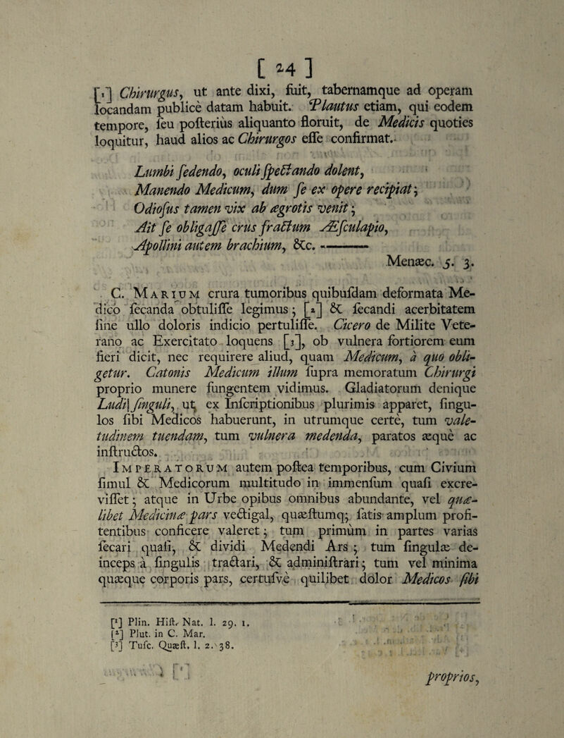 r,] Chirurgus, ut ante dixi, fuit, tabernamque ad operam locandam publice datam habuit. ‘Plautus etiam, qui eodem tempore, leu pofterius aliquanto floruit, de Medicis quoties loquitur, haud alios ac Chirurgos efle confirmat.- , - • v1.’ >' t ' Lumbi [edendo, oculifpeblando dolent, Manendo Medicum, y? w* recipiat^ Odiofus tamen vix ab agrotis venit Ait fe obligajje crus fraBum AE[culapio, Apollini autem brachium, Stc. --— t . Menaee. 5. 3. C. Marium crura tumoribus quibufdam deformata Me¬ dico fecanda obtuli fle legimus; [2] St focandi acerbitatem line ullo doloris indicio pertulilfe. Cicero de Milite Vete¬ rano ac Exercitato loquens [3], ob vulnera fortiorem eum fieri dicit, nec requirere aliud, quam Medicum, a quo obli¬ getur. Catonis Medicum illum liipra memoratum Chirurgi proprio munere fungentem vidimus. Gladiatorum denique Ludi\fmgulivxx\ ex Infcriptionibus plurimis apparet, Angu¬ los fibi Medicos habuerunt, in utrumque certe, tum vale¬ tudinem tuendam, tum vulnera medenda, paratos seque ac inftructos. Imperatorum autem poftea temporibus, cum Civium fimul 2t Medicorum multitudo in immenliim quali excre- viflet; atque in Urbe opibus omnibus abundante, vel qua¬ libet Medicina-pars ve&igal, quasftumq; fatis amplum profi- tentibus conficere valeret; tum primum in partes varias focari quali, 8t dividi Medendi Ars ; tum lingulas de¬ inceps a lingulis tra&ari, St adminiftrari; tum vel minima quasque corporis pars, certufve quilibet dolor Medicos fibi [«] Plin. Hift, Nat. 1. 29. 1. •’ ! • [2] PJut. in C. Mar. [3] Tufc. Quxft. 1. 2^38. v’4**' * !. 1 proprios,