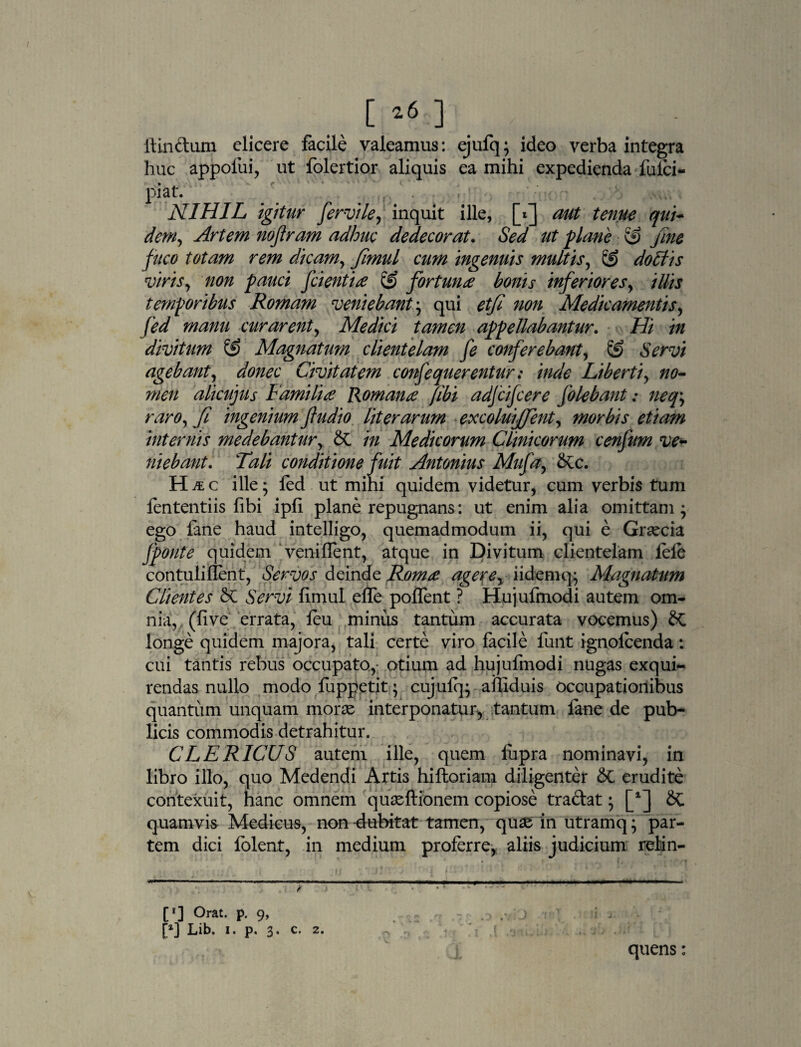 [ *6 ] ftin&um elicere facile valeamus: ejufq; ideo verba integra huc appofui, ut folertior aliquis ea mihi expedienda fulci- piat. NIHIL igitur fervile, inquit ille, [f] aut tenue qui- dem. Artem nojiram adhuc dedecorat. Sed ut plane & fine fuco totam rem dicam, fimul cum ingenuis multis, & doliis viris, non pauci fcientia fortuna bonis inferiores, illis temporibus Romam veniebant ; qui etfi non Medicamentis, fed manu curarent, Medici tamen appellabantur. Hi in divitum & Magnatum clientelam fe conferebant, & Servi agebant, donec Civitatem confequerentur: inde Liberti, no¬ men alicujus Familia Romana [ibi adfcifcere Jolebant: neq\ raro, /i ingenium ftudio lit er arum excoluijjent, morbis etiam internis medebantur, & in Medicorum Clinicorum cenfum ve¬ niebant. Tali conditione fuit Antonius Mufa, &c. H & c ille; fed ut mini quidem videtur, cum verbis tum fententiis fibi ipfi plane repugnans: ut enim alia omittam* ego lane haud intelligo, quemadmodum ii, qui e Graecia fponte quidem veniffent, atque in Divitum clientelam fele contuliflent, Servos deinde Roma agere, i idem q^ Magnatum Clientes & Servi fimul effe poffent ? Hujufmodi autem om¬ nia, (live errata, feu miniis tantum accurata vocemus) & longe quidem majora, tali certe viro facile funt ignolcenda: cui tantis rebus occupato, otium ad hujufmodi nugas exqui¬ rendas nullo modo fuppetit; cujulq; afliduis occupationibus quantum unquam morae interponatur, tantum fane de pub¬ licis commodis detrahitur. CLERICUS autem ille, quem lupra nominavi, in libro illo, quo Medendi Artis hifloriam diligenter &C erudite contexuit, hanc omnem quaeftionem copiose tradat • [*] Sc quamvis Medicus, non -dubitat tamen, quae in utramq; par¬ tem dici folent, in medium proferre, aliis judicium relan- *■ I — ■■ ■■■ - - ' ■ ■■■■■ •mmvmmmmn ————«■«»——————«o . : . p ) • — [*] °rat- P- 9> . 12 J i ■ ; ' [x] Lib. i. p. 3. c. 2. , . ■ • r .0 -n ‘S.j ;,.v- quens: