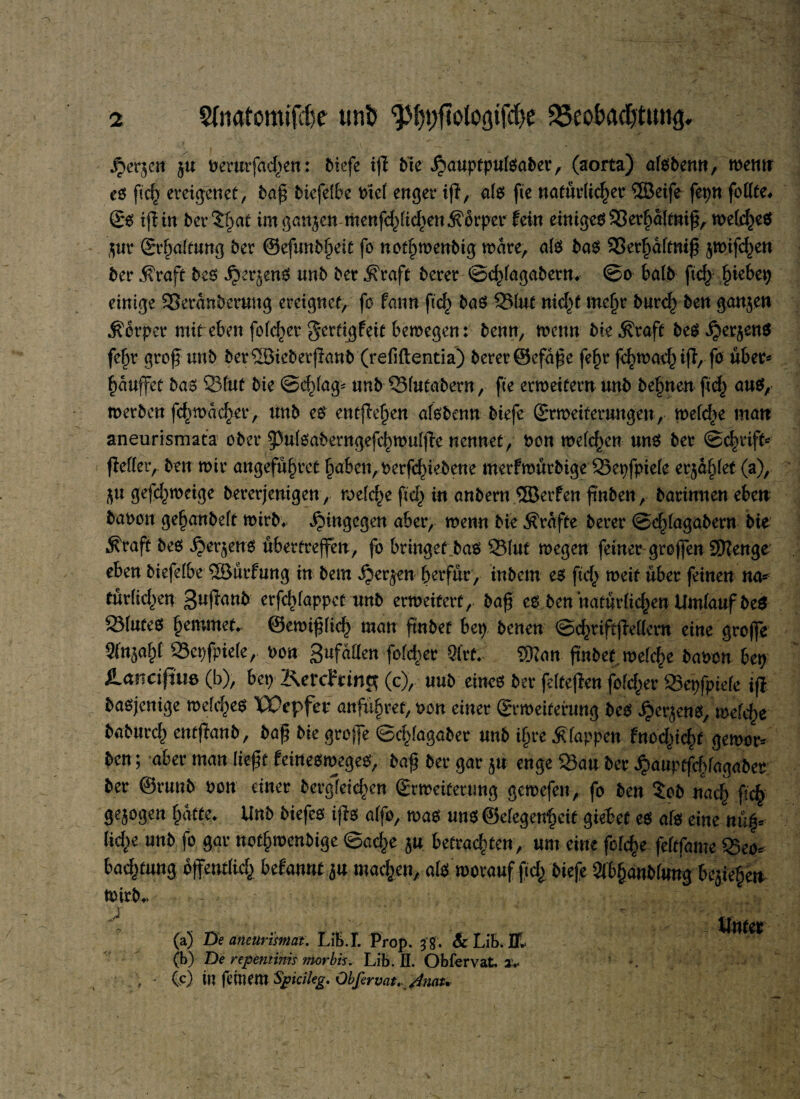 .^er^en ju benttfad)en: Oiefe tff Me jpauptpulsaber, (aorta) alsbenn, wem* es ftch ereigenet, baß bicfelbe btel enger iff x als fte natürlicher ®eife fepnfollfe# ©0 ifftn betrat im ganzen ntenfchlichen Körper fein einiges 33erhaltniß, welches $ur Erhaltung ber ©efunb^eit fo nothmenbig mare, als bas 33erf>almif5 jmifc^en ber $raft bes jjrerjenS unb ber ^raft berer ©chlagabern. ©o halb ftcf> ^kbtx) einige 33eranberung ereignet, fo Patin ft cf) bas 23lut nicht mehr burch ben ganzen Körper mit eben folc^er gcrtigPeit bemegen: benn, menn bie .Kraft beS^erjenS fjauffet bas 23lut bie Schlage unb Q3lutabern, fte ermeitern unb behnen ftcf) aus, merbcn fcf)n>ac^er, unb es entfielen alsbenn biefe ©rmeiterungen, melche man aneurismata ober ^Pulsaberngefchmulffc nennet, bon melden uns ber ©chriffc (Mer, ben mir angeführt haben, berfchiebene merPmürbige SSepfpiele erzählet (a), gejchmeige bereinigen, melche ftch in anbern ®erPen ftnben, barimien eben babon gehanbelt mirb. hingegen aber, menn bie Kräfte berer ©chlagabent bie Grafit bes i?er$ens ubertreffen, fo bringet bas 23luf megen feiner großen 2Kenge eben biefelbe $8urPung in bem ijer^en berfur, inbem es ftch weif über feinen na¬ türlichen guffanb erfchlappet unb ermeiterf, baß es ben natürlichen Umlauf beS Blutes hemmet, ©emißlich man frnbet bep benen ©chriftjMcm eine große Sfn^ahf 23epfpie(e, bon gufatten feiger 9(rt. Wim ßnbef mel^e babon bep tancifim (b), bep KercFting (c), uub eines berfelteffen folcher 25epfpiefe iß basjenige meines UPepfer anführet, bon einer Srmeiterung bes J?er$ens, melche baburch entffanb, baß bie groffe ©cf'lagaber unb ihre klappen Pnochicf)t gemor* ben; aber man ließt Peinesmeges, baß ber gar $u enge Sau ber ^aupffchfagaber ber @runb bon einer bergldchen Srmeitertmg gemefen, fo ben 5ob nach ßch gezogen hatte. Unb Mefes iffs alfo, mas uns ©elegenhcif giebef es als eine nü|* Rehr unb fo gar nothmenbige Sache $u betrachten, um eine fofehe feltfame 35eo* Pachtung öffentlich bdannt ^u machen, als worauf ßch biefe Slbhanblung besiegen Wirb., (a) De anetirisviat. Lib.I. Prop. 3 § . Sc Lib. Hl (b) De repentinis morbis. Lib. H. Obfervat. a.< Ce) in feinem Spicileg. Obfervat. Amu