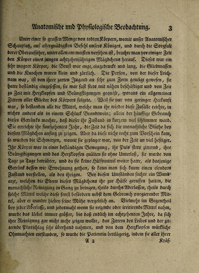 l ~ ' r b Unter einet* fo grojfenSKengePon fodten Körpern, momit unfer Sfnatomtfd^er ©cf)aupla|, auf aßergnadigfien 25efef)( «nfevö Königes, und durd,) bie ©orgfalt derer Oberauffefjer, unter aßen am meijicn derfef)en tfi, brachte man oor einiger %ät den Körper eines jungen ad^efjenjafnügen SSagdd^cns herauf* SDiefeö mar ein fe£r magrer Körper, die S3ruji mar enge/ eütgedrueft und fang, die ©fiedmajfen und die .Knochen maren Hein und ^artfic^)* Sie $)crfcn, non der diefer £eid^ «am map, ifl dem ifjrerjarten 3u3eub an f^r 5um 3ont geneigt gemefen, fte §atte beendig eingefejfen, fte mar fafl jiets mit näfjen befcfwftiget und don 3eit $u ßät mit £er$ffopfen und SeangfHgungcn gequqft, moraus ein aßgemeines Sittern aßer ©lieber des Körpers fofgete* Sßcif fie nur don geringer Jjerfunft mar, fo befanden aße die Sttittef, mefdje man ifyv mieder diefe 3#faße reichte, in nichts anders afs in einem ©d)fucr 33randfmein; aßein der f)duffige ©ebrauef) diefes ©etranfs machte, da£ diefer ifyc 3uPanb in fur^ent dief fcf>ftmmer mard* ©ie erreichte ifjr fünfzehntes 3>ah/ die3e^ ba ftc^ bie monatlich 93füt(je bep diefem^Didgdc^en anftng §u geigen* 31'ber da diefe nicf)t recf)t jum 33orfd)ein fam, fo murden die ©c^mer^en, rnornit fte gepfaget mar, don der 3eit an diel heftiger* 3>f)r Körper mar in einer befidndtgen 25emegung, tf)r 53ufs fiets gitternd, i^re Sedngftigungen und das Jjerjf topfen qudften fte o§ne Unterfa£, fte murde dort Sage zu Sage betrübter, und da fie feine ^üffsmittel meifer §afte, afs dasjenige ©etranf deffen mir ©rmepnung get^an, fo fann man ftd> faum einen elendem Sujland dorjWfeu, afs den irrigen. Q3ep diefen Umfianden fnd^tc ein ©und* arjf, mefc^en die ©fern diefes Sftdgdd^ens if)r zur Jpülfe geraffen Ratten, die monatlich Steinigung in@ang zu bringen, t^eifs durchs 31derfa|]en, tfjeifs durc£ fofe^e ©litte! mefd>e diefe fonji befördern nebfi dem ©ebrauef^ purgierender ©it* tef, aber er mandte btebep feine 9Küf>e dergebfid) an* 33iefme§r im ©egentfjeil bep jeder 9(derfaj]e, und jedesma^f menn fte reifende oder irritirendeSWitfef nafjm, murde das Uebef immer großer, bis da£ endfid^ im ac^ge^enten 3af>re, da ftd> i^re Steinigung gar nid^t mefjr geigen moßte, das 3ittern des SeibeS und der git¬ ternde pusfd^fag fef)r überhand nahmen, und don dem ^er^ffopfen mürfftd^c O^nmac^ten entfianden, fo murde die Patientin bettfagerig, indem fte aßer ifjret % Z - tfraf*